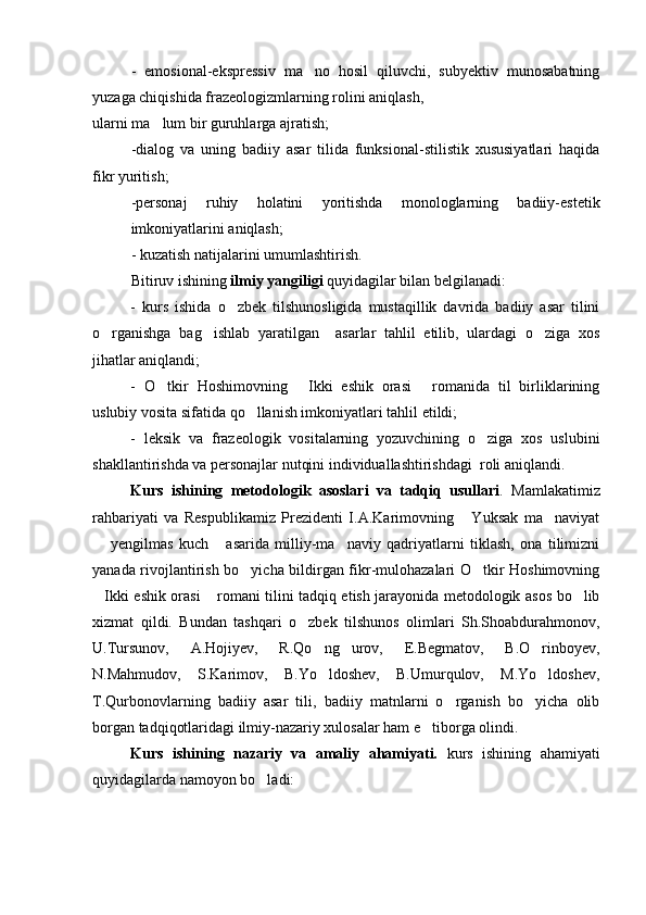 -   emosional-ekspressiv   ma no   hosil   qiluvchi,   subyektiv   munosabatning
yuzaga chiqishida frazeologizmlarning rolini aniqlash, 
ularni ma lum bir guruhlarga ajratish;	

-dialog   va   uning   badiiy   asar   tilida   funksional-stilistik   xususiyatlari   haqida
fikr yuritish;
-personaj   ruhiy   holatini   yoritishda   monologlarning   badiiy-estetik
imkoniyatlarini aniqlash;
- kuzatish natijalarini umumlashtirish.
Bitiruv ishining  ilmiy yangiligi  quyidagilar bilan belgilanadi:
-   kurs   ishi da   o zbek   tilshunosligida   mustaqillik   davrida   badiiy   asar   tilini	

o rganishga   bag ishlab   yaratilgan     asarlar   tahlil   etilib,   ulardagi   o ziga   xos	
  
jihatlar aniqlandi;
-   O tkir   Hoshimovning   Ikki   eshik   orasi   romanida   til   birliklarining	
  
uslubiy vosita sifatida qo llanish imkoniyatlari tahlil etildi;	

-   leksik   va   frazeologik   vositalarning   yozuvchining   o ziga   xos   uslubini	

shakllantirishda va personajlar nutqini individuallashtirishdagi  roli aniqlandi.
Kurs   ishi ning   metodologik   asoslari   va   tadqiq   usullari .   Mamlakatimiz
rahbariyati   va   Respublikamiz   Prezidenti   I.A.Karimovning   Yuksak   ma naviyat	
 
  yengilmas   kuch   asarida   milliy-ma naviy   qadriyatlarni   tiklash,   ona   tilimizni	
  
yanada rivojlantirish bo yicha bildirgan fikr-mulohazalari O tkir Hoshimovning	
 
Ikki eshik orasi  romani tilini tadqiq etish jarayonida metodologik asos bo lib	
  
xizmat   qildi.   Bundan   tashqari   o zbek   tilshunos   olimlari   Sh.Shoabdurahmonov,	

U.Tursunov,   A.Hojiyev,   R.Qo ng urov,   E.Begmatov,   B.O rinboyev,	
  
N.Mahmudov,   S.Karimov,   B.Yo ldoshev,   B.Umurqulov,   M.Yo ldoshev,
 
T.Qurbonovlarning   badiiy   asar   tili,   badiiy   matnlarni   o rganish   bo yicha   olib	
 
borgan tadqiqotlaridagi ilmiy-nazariy xulosalar ham e tiborga olindi. 	

Kurs   ishi ning   nazariy   va   amaliy   ahamiyati.   kurs   ishi ning   ahamiyati
quyidagilarda namoyon bo ladi:	
 