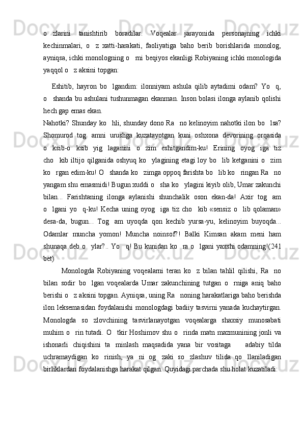 o zlarini   tanishtirib   boradilar.   Voqealar   jarayonida   personajning   ichki
kechinmalari,   o z   xatti-harakati,   faoliyatiga   baho   berib   borishlarida   monolog,	

ayniqsa, ichki monologning o rni beqiyos ekanligi Robiyaning ichki monologida	

yaqqol o z aksini topgan:	

Eshitib,   hayron   bo lgandim:   ilonniyam   ashula   qilib   aytadimi   odam?   Yo q,	
 
o shanda bu ashulani tushunmagan ekanman. Inson bolasi ilonga aylanib qolishi	

hech gap emas ekan.
Nahotki? Shunday ko hli, shunday dono Ra no kelinoyim nahotki ilon bo lsa?	
  
Shomurod   tog amni   urushga   kuzatayotgan   kuni   oshxona   devorining   orqasida	

o ksib-o ksib   yig laganini   o zim   eshitgandim-ku!   Erining   oyog iga   tiz	
    
cho kib  iltijo  qilganida   oshyuq  ko ylagining  etagi  loy  bo lib  ketganini   o zim	
   
ko rgan edim-ku! O shanda ko zimga oppoq farishta bo lib ko ringan Ra no
     
yangam shu emasmidi! Bugun xuddi o sha ko ylagini kiyib olib, Umar zakunchi	
 
bilan...   Farishtaning   ilonga   aylanishi   shunchalik   oson   ekan-da!   Axir   tog am	

o lgani   yo q-ku!   Kecha   uning   oyog iga   tiz   cho kib   «sensiz   o lib   qolaman»	
    
desa-da,   bugun...   Tog am   uyoqda   qon   kechib   yursa-yu,   kelinoyim   buyoqda...	

Odamlar   muncha   yomon!   Muncha   noinsof?!   Balki   Kimsan   akam   meni   ham
shunaqa deb o ylar?.. Yo q! Bu kunidan ko ra o lgani yaxshi odamning!	
    (241
bet)
Monologda   Robiyaning   voqealarni   teran   ko z   bilan   tahlil   qilishi,   Ra no	
 
bilan   sodir   bo lgan   voqealarda   Umar   zakunchining   tutgan   o rniga   aniq   baho	
 
berishi o z aksini topgan. Ayniqsa, uning Ra noning harakatlariga baho berishda	
 
ilon leksemasidan  foydalanishi  monologdagi badiiy tasvirni yanada kuchaytirgan.
Monologda   so zlovchining   tasvirlanayotgan   voqealarga   shaxsiy   munosabati	

muhim  o rin tutadi. O tkir  Hoshimov  shu  o rinda  matn mazmunining  jonli   va	
  
ishonarli   chiqishini   ta minlash   maqsadida   yana   bir   vositaga     adabiy   tilda	
 
uchramaydigan   ko rinish,   ya ni   og zaki   so zlashuv   tilida   qo llaniladigan	
    
birliklardan foydalanishga harakat qilgan. Quyidagi parchada shu holat kuzatiladi:  