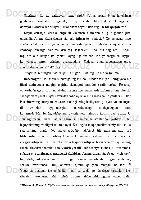 Shoshma!   Ra no   kelinoyim   nima   dedi?   «Umar   akam   bilan   haydalgan
gektarlarni   hisoblab   o tirgandik,   chiroq   o chib   qoldi»   dedimi?   Nimaga   rais	
 
demaydi? Umar aka demaydi? Umar akam deydi?  Ikki tug ib bir qolganimi?	

Mayli,   chiroq   o chsa   o chgandir.   Zakunchi   Olimjonni   o g ri   gumon   qilsa	
   
qilgandir.   Ammo   chala-chulpa   yig ish-tirilgan   to shak-chi?   Xontaxtadagi   vino	
 
shishasi-chi!   Ra no   yangamning   dovdirib   qolgani,   eshikka   chiqqani-mizda	

«qanday   kunlarga   qoldim»   deb   yig lagani-chi!   Sho rlik   tog am!..   Aqalli	
  
tog am   olib   bergan   ko ylakni,   oyog iga   tiz   cho kib   yolborganida   kiygan	
   
ko ylagi-ni   harom   qilishga   uyalmaydimi!   Sadoqat   bilan   xiyonatning   orasi

shunchalik yaqinmi? (242 bet)
Yuqorida keltirilgan matnda qo llanilgan  Ikki tug ib bir qolganimi?	
   
frazeologizmi  so zlashuv  nutqiga  tegishli  bo lishdan tashqari  uning yana bir	
 
jihati   xotin-qizlar   nutqiga   tegishli   ekanligini   ham   ko rsatib   turibdi.   Personaj	

voqea-hodisaga o z munosabatini insoniy munosabatlarda muhim o rin tutuvchi	
 
sadoqat va xiyonat nuqtai nazaridan baholaydi va shu asosda so z yuritadi.O tkir	
 
Hoshimovning badiiy so z ustasi ekanligi uning badiiy asar g oyasi va tanlangan	
 
til   birliklari   uyg unligini   ta minlashga   erishganligida   ham
 
ko rinadi.	
 “Ma lumki, adabiy asarni yaxlit, jonli qiluvchi  kuch   badiiy tildir. U	 
shuning   uchun   ham   badiiy   asarning   hamma   hujayralarida   yashaydi,   shu
hujayralarning tirikligini ta minlaydi. Ko pgina tadqiqotchilar badiiy tilni so z	
  
san atining   shakli   deb   ataydilar.Badiiy   adabiyot   tili   muammolarini   sof	

tilshunoslik   yoki   sof   adabiyotshunoslik   fanining   avtonom   predmeti   sifatida
chegaralashga   urinish   hozircha   sezilarli   ijobiy   natijalar   bergancha   yo q.   Buning	

sababi   shundan   iboratki,   badiiy   adabiyot   tili     sof   adabiyotshunoslik     muammosi
sifatida o rganilganda, mazmunni shakldan, obrazni  tildan ajratib qo yish xavfi	
 
tug iladi; badiiy adabiyot tili sof lingvistik muammo sifatida o rganilganda esa,	
 
shaklni   mazmundan,   tilni   obrazdan   ajratib   qo yish   mumkin   bo ladi.	
   52
Yuqorida   aytilgan   fikrlar   badiiy   matn   va   unda   qo llanilgan   vositalar,   fikr	

ifodalash   usullarini   tahlil   qilish   birgina   tilshunoslikninggina   emas,   balki
52
 Йўлдошев Б., Шодиев З.”Уфқ” трилогиясининг лингвопоэтик таҳлили масалалари. - Самарқанд,2006.12 -б . 