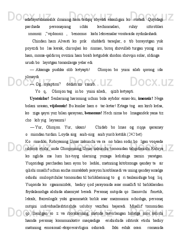 adabiyotshunoslik   ilmining   ham   tadqiq   obyekti   ekanligini   ko rsatadi.   Quyidagi
parchada   personajning   ichki   kechinmalari,   ruhiy   iztiroblari
imonsiz ,”vijdonsiz ,  benomus  kabi leksemalar vositasida oydinlashadi.	
    
  Chindan   ham   Alvasti   ko prik     shiddatli   taraqlar,   o tib   borayotgan   yuk	
 
poyezdi   bo lsa   kerak,   chiroqlari   ko rinmas,   biroq   shovullab   turgan   yomg irni	
  
ham, moma-qaldiroq ovozini ham bosib ketgudek shodon shovqin solar, oldinga 	

urush bo layotgan tomonlarga yelar edi.	

— Akamga   pushka   olib   ketyapti!     Olimjon   bo ynini   silab   qorong ida	
	 
jilmaydi.
— Og riyaptimi?   dedim xo rsinib.	
  
 Yo q,   Olimjon tag in bo ynini siladi,  qizib ketyapti.
    
Uyatsizlar!   Senlarning   haroming   uchun   bola   aybdor   emas-ku,   imonsiz!   Nega
bolani urasan,   vijdonsiz!   Bu kunlar ham o tar-ketar! Ertaga tog am kirib kelsa,	
 
ko ziga qaysi yuz bilan qaraysan,	
   benomus!   Hech nima bo lmagandek yana tiz	
cho kib yig laysanmi!	
 
— Yur,   Olimjon.   Yur,   ukam!     Chidab   bo lmas   og riqqa   qaramay	
	 
o rnimdan turdim. Loyda sirg anib-sirg anib yurib ketdik.	
   (242 bet)
Ko rinadiki, Robiyaning Umar zakunchi va ra no bilan sodir bo lgan voqeada	
  
ishtirok etishi, unda Olimjonning Umar zakunchi  tomonidan tahqirlanishi  Robiya
ko nglida   ma lum   his-tuyg ularning   yuzaga   kelishiga   zamin   yaratgan.
  
Yuqoridagi   parchadan   ham   ayon   bo ladiki,   matnning   kitobxonga   qanday   ta sir	
 
qilishi muallif uchun ancha murakkab jarayon hisoblanadi va uning qanday amalga
oshishi   muloqotchilar tomonidan til birliklarining to g ri tanlanishiga bog liq.	
  
Yuqorida   ko rganimizdek,     badiiy   ijod   jarayonida   asar   muallifi   til   birliklaridan	

foydalanishga   alohida   ahamiyat   beradi.   Personaj   nutqida   qo llanuvchi     fonetik,	

leksik,   frazeologik   yoki   grammatik   birlik   asar   mazmunini   ochishga,   personaj
nutqini   individuallashtirishda   uslubiy   vazifani   bajaradi.   Muallif   tomonidan
qo llanilgan   so z   va   iboralarining   matnda   tasvirlangan   holatga   mos   kelishi	
 
hamda   personaj   kommunikativ   maqsadiga     erishishida   ishtirok   etishi   badiiy
matnning   emosional-ekspressivligini   oshiradi.   Ikki   eshik   orasi   romanida	
  