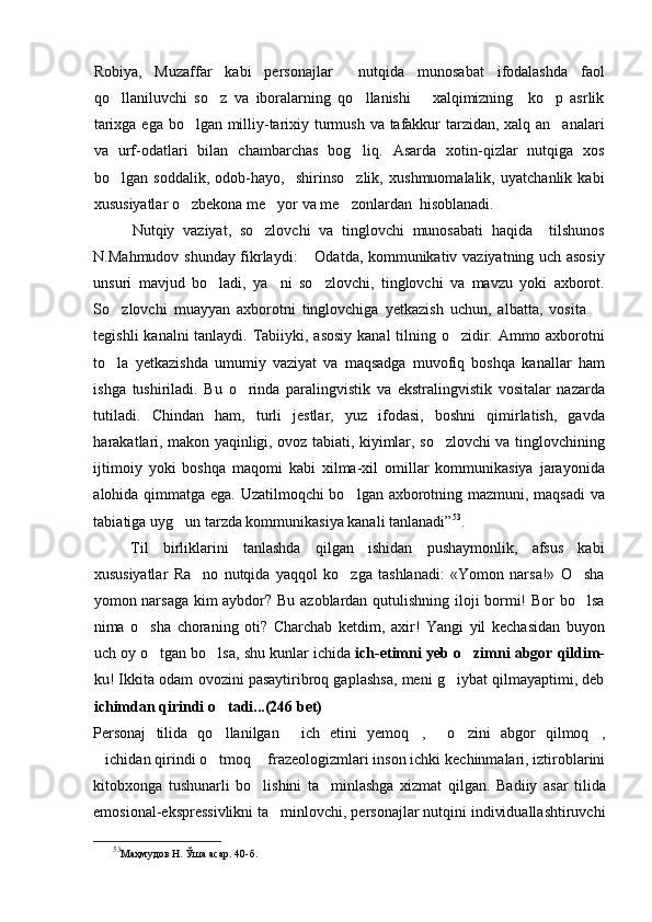 Robiya,   Muzaffar   kabi   personajlar     nutqida   munosabat   ifodalashda   faol
qo llaniluvchi   so z   va   iboralarning   qo llanishi       xalqimizning     ko p   asrlik   
tarixga ega bo lgan milliy-tarixiy turmush va tafakkur  tarzidan, xalq an analari	
 
va   urf-odatlari   bilan   chambarchas   bog liq.   Asarda   xotin-qizlar   nutqiga   xos	

bo lgan   soddalik,   odob-hayo,     shirinso zlik,   xushmuomalalik,   uyatchanlik   kabi	
 
xususiyatlar o zbekona me yor va me zonlardan  hisoblanadi. 	
  
Nutqiy   vaziyat,   so zlovchi   va   tinglovchi   munosabati   haqida     tilshunos	

N.Mahmudov shunday fikrlaydi:  Odatda, kommunikativ vaziyatning uch asosiy	

unsuri   mavjud   bo ladi,   ya ni   so zlovchi,   tinglovchi   va   mavzu   yoki   axborot.	
  
So zlovchi   muayyan   axborotni   tinglovchiga   yetkazish   uchun,   albatta,   vosita  	
 
tegishli  kanalni  tanlaydi. Tabiiyki, asosiy kanal  tilning o zidir. Ammo axborotni	

to la   yetkazishda   umumiy   vaziyat   va   maqsadga   muvofiq   boshqa   kanallar   ham	

ishga   tushiriladi.   Bu   o rinda   paralingvistik   va   ekstralingvistik   vositalar   nazarda	

tutiladi.   Chindan   ham,   turli   jestlar,   yuz   ifodasi,   boshni   qimirlatish,   gavda
harakatlari, makon yaqinligi, ovoz tabiati, kiyimlar, so zlovchi va tinglovchining	

ijtimoiy   yoki   boshqa   maqomi   kabi   xilma-xil   omillar   kommunikasiya   jarayonida
alohida qimmatga ega. Uzatilmoqchi bo lgan axborotning mazmuni, maqsadi va	

tabiatiga uyg un tarzda kommunikasiya kanali tanlanadi”	
 53
. 
Til   birliklarini   tanlashda   qilgan   ishidan   pushaymonlik,   afsus   kabi
xususiyatlar   Ra no   nutqida   yaqqol   ko zga   tashlanadi:   «Yomon   narsa!»   O sha	
  
yomon narsaga kim aybdor? Bu azoblardan qutulishning iloji bormi! Bor bo lsa	

nima   o sha   choraning   oti?   Charchab   ketdim,   axir!   Yangi   yil   kechasidan   buyon	

uch oy o tgan bo lsa, shu kunlar ichida 
  ich-etimni yeb   o zimni abgor qildim-	
ku! Ikkita odam ovozini pasaytiribroq gaplashsa, meni g iybat qilmayaptimi, deb	

ichimdan qirindi o tadi...(246 bet)	

Personaj   tilida   qo llanilgan   ich   etini   yemoq ,   o zini   abgor   qilmoq ,
     
ichidan qirindi o tmoq  frazeologizmlari inson ichki kechinmalari, iztiroblarini	
  
kitobxonga   tushunarli   bo lishini   ta minlashga   xizmat   qilgan.  	
  Badiiy   asar   tilida
emosional-ekspressivlikni ta minlovchi, personajlar nutqini individuallashtiruvchi	

53
Маҳмудов Н. Ўша асар.   40 -б . 