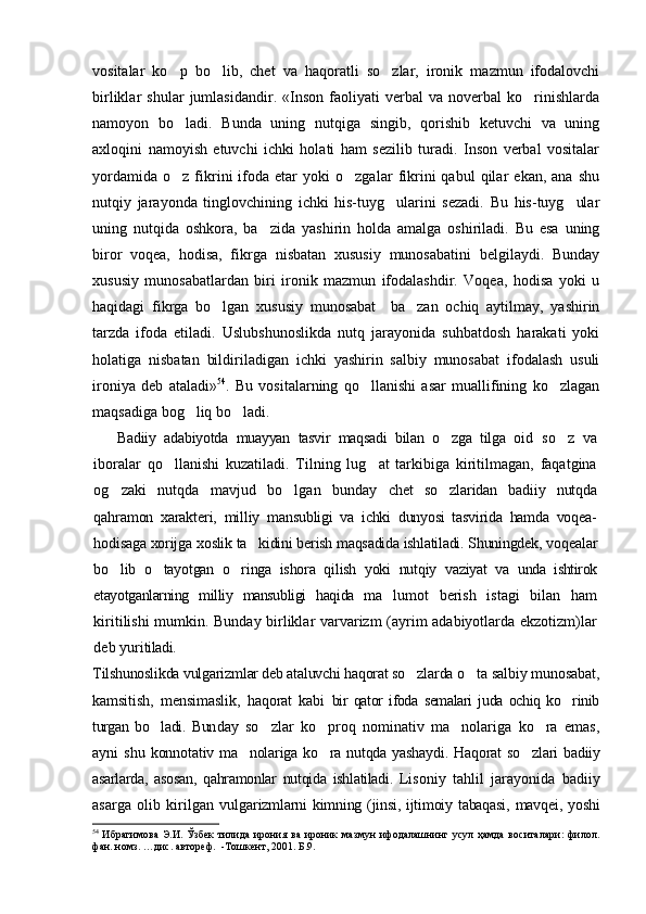 vositalar   ko p   bo lib,   chet   va   haqoratli   so zlar,   ironik   mazmun   ifodalovchi  
birliklar   shular   jumlasidandir.   «Inson   faoliyati   verbal   va   noverbal   ko rinishlarda	

namoyon   bo ladi.   Bunda   uning   nutqiga   singib,   qorishib   ketuvchi   va   uning	

axloqini   namoyish   etuvchi   ichki   holati   ham   sezilib   turadi.   Inson   verbal   vositalar
yordamida   o z   fikrini   ifoda  etar   yoki   o zgalar   fikrini   qabul   qilar   ekan,  ana   shu
 
nutqiy   jarayonda   tinglovchining   ichki   his-tuyg ularini   sezadi.   Bu   his-tuyg ular	
 
uning   nutqida   oshkora,   ba zida   yashirin   holda   amalga   oshiriladi.   Bu   esa   uning	

biror   voqea,   hodisa,   fikrga   nisbatan   xususiy   munosabatini   belgilaydi.   Bunday
xususiy   munosabatlardan   biri   ironik   mazmun   ifodalashdir.   Voqea,   hodisa   yoki   u
haqidagi   fikrga   bo lgan   xususiy   munosabat     ba zan   ochiq   aytilmay,   yashirin	
 
tarzda   ifoda   etiladi.   Uslubshunoslikda   nutq   jarayonida   suhbatdosh   harakati   yoki
holatiga   nisbatan   bildiriladigan   ichki   yashirin   salbiy   munosabat   ifodalash   usuli
ironiya   deb   ataladi» 54
.   Bu   vositalarning   qo llanishi   asar   muallifining   ko zlagan	
 
maqsadiga bog liq bo ladi.	
 
Badiiy   adabiyotda   muayyan   tasvir   maqsadi   bilan   o zga   tilga   oid  	
 so z   va	
iboralar   qo llanishi   kuzatiladi.   Tilning   lug at   tarkibiga   kiritilmagan,   faqatgina	
 
og zaki   nutqda   mavjud   bo lgan   bunday  	
  chet   so zlaridan   badiiy   nutqda	
qahramon   xarakteri,   milliy   man subligi   va   ichki   dunyosi   tasvirida   hamda   voqea-
hodisaga xorijga  xoslik ta kidini berish maqsadida ishlatiladi. Shuningdek, vo	
 qealar
bo lib   o tayotgan   o ringa   ishora   qilish   yoki   nutqiy   vaziyat   va  	
   unda   ishtirok
etayotganlarning   milliy   mansubligi   haqida   ma lu	
 mot   berish   istagi   bilan   ham
kiritilishi mumkin. Bunday birliklar varvarizm (ayrim adabiyotlarda ekzotizm)lar
deb yuri tiladi.
Tilshunoslikda vulgarizmlar deb ataluvchi haqorat so zlar	
 da o ta salbiy munosabat,	
kamsitish,   mensimaslik,   haqorat   kabi   bir   qator   ifoda   semalari   juda   ochiq   ko rinib	

turgan   bo ladi.   Bun	
 day   so zlar   ko proq   nominativ   ma nolariga   ko ra   emas,	   
ayni  shu   konnotativ ma nolariga ko ra nutqda yashaydi. Haqorat so zlari  	
   badiiy
asarlarda,   asosan,   qahramonlar   nutqida   ishlatiladi.   Li soniy   tahlil   jarayonida   badiiy
asarga   olib   kirilgan   vulga rizmlarni  kimning (jinsi,  ijtimoiy tabaqasi,  mavqei, yoshi
54
  Ибрагимова  Э.И. Ўзбек  тилида ирония ва ироник  мазмун  ифодалашнинг усул ҳамда  воситалари:  филол.
фан. номз. …дис. автореф.  -Тошкент, 2001. Б.9. 