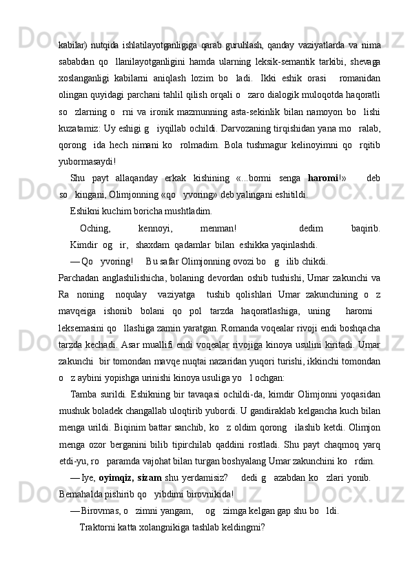 ka bilar)   nutqida   ishlatilayotganligiga   qarab   guruhlash,   qanday   va ziyatlarda   va   nima
sababdan   qo llanilayotganligini   hamda   ular ning   leksik-semantik   tarkibi,   shevaga
xoslanganligi   kabilarni   aniqlash   lozim   bo ladi. Ikki   eshik   orasi   romanidan	
  
olingan quyidagi parchani tahlil qilish orqali o zaro dialogik muloqotda haqoratli	

so zlarning   o rni   va   ironik   mazmunning   asta-sekinlik   bilan   namoyon   bo lishi	
  
kuzatamiz: Uy eshigi g iyqillab ochildi. Darvozaning tirqishidan yana mo ralab,	
 
qorong ida   hech   nimani   ko rolmadim.   Bola   tushmagur   kelinoyimni   qo rqitib	
  
yubormasaydi!
Shu   payt   allaqanday   erkak   kishining   «...bormi   senga   haromi !»     deb	

so kingani, Olimjonning «qo yvoring» deb yalingani eshitildi.	
 
Eshikni kuchim boricha mushtladim.
 Oching,   kennoy i,   menman!     dedim   baqirib.	

Kimdir  og ir,   shaxdam  qadamlar  bilan  eshikka yaqinlashdi.	

— Qo yvoring!   Bu safar Olimjonning ovozi bo g ilib chikdi.	
   
Parchadan   anglashilishicha,   bolaning   devordan   oshib   tushishi,   Umar   zakunchi   va
Ra noning     noqulay     vaziyatga     tushib   qolishlari   Umar   zakunchining   o z	
 
mavqeiga   ishonib   bolani   qo pol   tarzda   haqoratlashiga,   uning   haromi	
  
leksemasini qo llashiga zamin yaratgan. Romanda voqealar rivoji endi boshqacha	

tarzda kechadi. Asar  muallifi endi voqealar rivojiga kinoya usulini kiritadi. Umar
zakunchi  bir tomondan mavqe nuqtai nazaridan yuqori turishi, ikkinchi tomondan
o z aybini yopishga urinishi kinoya usuliga yo l ochgan:	
 
Tamba   surildi.   Eshikning   bir   tavaqasi   ochildi-da,   kimdir   Olimjonni   yoqasidan
mushuk boladek changallab uloqtirib yubordi. U gandiraklab kelgancha kuch bilan
menga urildi. Biqinim battar sanchib, ko z oldim qorong ilashib ketdi. Olimjon	
 
menga   ozor   berganini   bilib   tipirchilab   qaddini   rostladi.   Shu   payt   chaqmoq   yarq
etdi-yu, ro paramda vajohat bilan turgan boshyalang Umar zakunchini ko rdim.	
 
— Iye,   oyimqiz,   sizam   shu   yerdamisiz?     dedi   g azabdan   ko zlari   yonib.  	
 	 
Bemahalda pishirib qo yibdimi birovnikida!	

— Birovmas, o zimni yangam,   og zimga kelgan gap shu bo ldi.	
   
 Traktorni katta xolangnikiga tashlab keldingmi? 