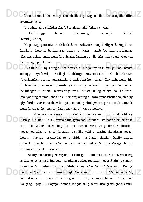 Umar   zakunchi   ko zimga   shunchalik   dag dag a   bilan   chaqchaydiki,   tilim  
aylanmay qoldi.
U boshini egib eshikdan chiqib borarkan, nafrat bilan so kindi:	

 Padaringga   la nat.	
   Hammangni   qamoqda   chiritish
kerak!  (327 bet)
Yuqoridagi   parchada   erkak   kishi   Umar   zakunchi   nutqi   berilgan.   Uning   butun
harakati,   faoliyati   boshqalarga   tazyiq   o tkazish,   azob   berishga   asoslangan.	

Shuning   uchun   uning   nutqida   vulgarizmlarning   qo llanishi   tabiiy.Buni   kitobxon	

ham yengil qabul qiladi.
Zakunchi   nutqi   uning   o sha   davrda  o sha   jamiyatdagi   mavqei,   ma naviy-	
  
axloqiy   qiyofasini,   atrofdagi   kishilarga   munosabatini,   til   birliklaridan
foydalanishda   asosan   vulgarizmlarni   tanlashini   ko rsatadi.   Zakunchi   nutqi   fikr	

ifodalashda   personajning   madaniy-ma naviy   saviyasi     jamiyat   tomonidan	

belgilangan   muomala     mezonlariga   mos   kelmasa,   uning   salbiy     ta siri   inson	

faoliyatining hamma sohalarida - personajlarning o zaro munosabatlarida, ahloqiy	

qiyofasida,   yurish-turishlarida,   ayniqsa,   uning   kimligini   aniq   ko rsatib   turuvchi	

nutqida yaqqol ko zga tashlanishini yana bir karra isbotlaydi.	

Muomala shaxslararo munosabatning shunday ko rinishi sifatida tildagi	

lisoniy    birliklar  -   leksik-frazeologik,  grammatik  birliklar     vositasida   bir-birlariga
o z     faoliyatlari     bilan     bog liq     ma lum   bir   narsa   va   predmetlar,   shaxslar,	
  
voqea-hodisalar   to g risida   xabar   beradilar   yoki   o zlarini   qiziqtirgan   voqea-	
  
hodisa,   shaxslar,   predmetlar   to g risida   ma lumot   oladilar.   Badiiy   asarda	
  
ishtirok   etuvchi   personajlar   o zaro   aloqa   natijasida   bir-birlariga   ta sir
 
o tkazadilar va ta sirlanadilar. 	
 
 Badiiy matnlarda personajlar o rtasidagi o zaro muloqotlarda muomala eng	
 
avvalo personaj va uning nutqi qaratilgan boshqa personaj munosabatining qanday
ekanligini   ko rsatuvchi   vosita   sifatida   namoyon   bo ladi:   Endi   anavi     Robiya	
  
qoldimi?   Qo rqadigan   joyim   yo q!   Shunaqangi   tilini   qisiq   qilib   qo yamanki,
  
ketimdan   o zi   ergashib   yuradigan   bo ladi,  
  unsurvachcha .   .. Xotintaloq
So pog -yey!	
    Bilib aytgan ekan! Ostingda oting bormi, uzangi uzilguncha surib 