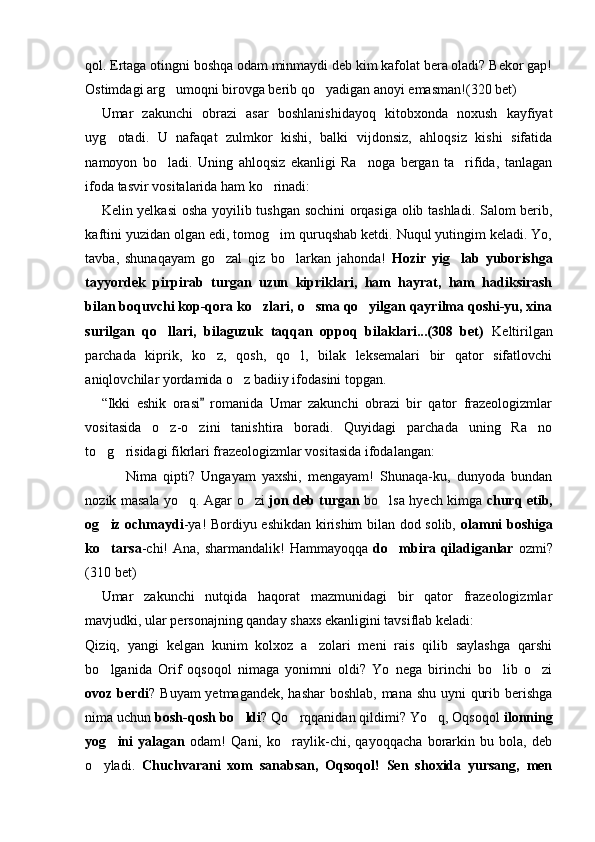 qol. Ertaga otingni boshqa odam minmaydi deb kim kafolat bera oladi? Bekor gap!
Ostimdagi arg umoqni birovga berib qo yadigan anoyi emasman!  (320 bet)
Umar   zakunchi   obrazi   asar   boshlanishidayoq   kitobxonda   noxush   kayfiyat
uyg otadi.   U   nafaqat   zulmkor   kishi,   balki   vijdonsiz,   ahloqsiz   kishi   sifatida	

namoyon   bo ladi.   Uning   ahloqsiz   ekanligi   Ra noga   bergan   ta rifida,   tanlagan	
  
ifoda tasvir vositalarida ham ko rinadi:	

Kelin yelkasi  osha yoyilib tushgan sochini orqasiga olib tashladi. Salom berib,
kaftini yuzidan olgan edi, tomog im quruqshab ketdi. Nuqul yutingim keladi. Yo,

tavba,   shunaqayam   go zal   qiz   bo larkan   jahonda!  	
  Hozir   yig lab   yuborishga	
tayyordek   pirpirab   turgan   uzun   kipriklari,   ham   hayrat,   ham   hadiksirash
bilan boquvchi kop-qora ko zlari, o sma qo yilgan qayrilma qoshi-yu, xina	
  
surilgan   qo llari,   bilaguzuk   taqqan   oppoq   bilaklari...(308   bet)	
   Keltirilgan
parchada   kiprik,   ko z,   qosh,   qo l,   bilak   leksemalari   bir   qator   sifatlovchi	
 
aniqlovchilar yordamida o z badiiy ifodasini topgan. 	

“Ikki   eshik   orasi   romanida   Umar   zakunchi   obrazi   bir   qator   frazeologizmlar	

vositasida   o z-o zini   tanishtira   boradi.   Quyidagi   parchada   uning   Ra no	
  
to g risidagi fikrlari frazeologizmlar vositasida ifodalangan:	
 
        Nima   qipti?   Ungayam   yaxshi,   mengayam!   Shunaqa-ku,   dunyoda   bundan
nozik masala yo q. Agar o zi  	
  jon deb turgan   bo lsa hyech kimga  	 churq etib,
og iz ochmaydi	
 -ya! Bordiyu eshikdan kirishim bilan dod solib,   olamni boshiga
ko tarsa
 -chi!  Ana, sharmandalik!  Hammayoqqa   do mbira qiladiganlar  	 ozmi?
(310 bet)
Umar   zakunchi   nutqida   haqorat   mazmunidagi   bir   qator   frazeologizmlar
mavjudki, ular personajning qanday shaxs ekanligini tavsiflab keladi:
Qiziq,   yangi   kelgan   kunim   kolxoz   a zolari   meni   rais   qilib   saylashga   qarshi	

bo lganida   Orif   oqsoqol   nimaga   yonimni   oldi?   Yo   nega   birinchi   bo lib   o zi	
  
ovoz berdi ? Buyam  yetmagandek, hashar  boshlab, mana shu uyni qurib berishga
nima uchun  bosh-qosh bo ldi	
 ? Qo rqqanidan qildimi? Yo q, Oqsoqol	   ilonning
yog ini   yalagan	
   odam!   Qani,   ko raylik-chi,   qayoqqacha   borarkin   bu   bola,   deb	
o yladi.  	
 Chuchvarani   xom   sanabsan,   Oqsoqol!   Sen   shoxida   yursang,   men 
