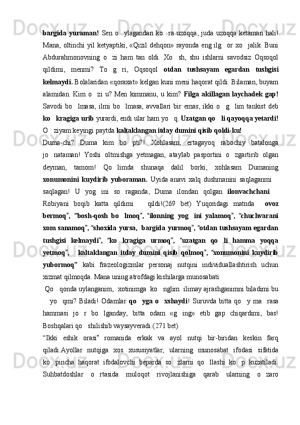 bargida   yuraman!   Sen   o ylagandan   ko ra   uzoqqa,   juda   uzoqqa   ketaman   hali! 
Mana, oltinchi  yil  ketyaptiki, «Qizil  dehqon» rayonda eng ilg or xo jalik. Buni	
 
Abdurahmonovning   o zi   ham   tan   oldi.   Xo sh,   shu   ishlarni   savodsiz   Oqsoqol	
 
qildimi,   menmi?   To g ri,   Oqsoqol  
  otdan   tushsayam   egardan   tushgisi
kelmaydi.  Bolalaridan «qoraxat» kelgan kuni meni haqorat qildi. Bilaman, buyam
alamidan.   Kim   o zi   u?   Men   kimmanu,   u   kim?  	
 Filga   akillagan   laychadek   gap!
Savodi   bo lmasa,   ilmi   bo lmasa,   avvallari   bir   emas,   ikki   o g lim   tankist   deb	
   
ko kragiga urib	
  yurardi, endi ular ham yo q. 	 Uzatgan qo li qayoqqa yetardi!	
O ziyam keyingi paytda 	
 kaltaklangan itday dumini qisib qoldi-ku!
Duma-chi?   Duma   kim   bo pti?!   Xohlasam,   ertagayoq   rabochiy   batalonga	

jo nataman!   Yoshi   oltmishga   yetmagan,   ataylab   pasportini   o zgartirib   olgan	
 
deyman,   tamom!   Qo limda   shunaqa   dalil   borki,   xohlasam   Dumaning	

xonumonini   kuydirib   yuboraman.   Uyida   anavi   xalq   dushmanini   saqlaganmi  	

saqlagan!   U   yog ini   so raganda,   Duma   ilondan   qolgan	
    ilonvachchani  	
Robiyani   boqib   katta   qildimi     qildi!(269   bet)   Yuqoridagi   matnda  	
	 ovoz
bermoq ,   ”bosh-qosh   bo lmoq ,   ilonning   yog ini   yalamoq ,   chuchvarani	
    	 
xom sanamoq ,  shoxida yursa,   bargida yurmoq ,  otdan tushsayam egardan	
   
tushgisi   kelmaydi ,   ko kragiga   urmoq ,   uzatgan   qo li   hamma   yoqqa	
   	 
yetmoq ,	
  	 kaltaklangan   itday   dumini   qisib   qolmoq ,   xonumonini   kuydirib	 
yubormoq”   kabi   frazeologizmlar   personaj   nutqini   individuallashtirish   uchun
xizmat qilmoqda. Mana uning atrofdagi kishilarga munosabati:
 Qo qonda uylanganim,  xotinimga  ko nglim  ilimay ajrashganimni biladimi bu	
 
  yo qmi?   Biladi!   Odamlar  	
	 qo yga   o xshaydi	  !   Suruvda   bitta   qo y   ma rasa	 
hammasi   jo r   bo lganday,   bitta   odam   «g ing»   etib   gap   chiqardimi,   bas!	
  
Boshqalari qo shilishib vaysayveradi.
 (271 bet)  
“Ikki   eshik   orasi   romanida   erkak   va   ayol   nutqi   bir-biridan   keskin   farq	

qiladi.Ayollar   nutqiga   xos   xususiyatlar,   ularning   munosabat   ifodasi   sifatida
ko pincha   haqorat   ifodalovchi   beparda   so zlarni   qo llashi   ko p   kuzatiladi.	
   
Suhbatdoshlar   o rtasida   muloqot   rivojlanishiga   qarab   ularning   o zaro	
  