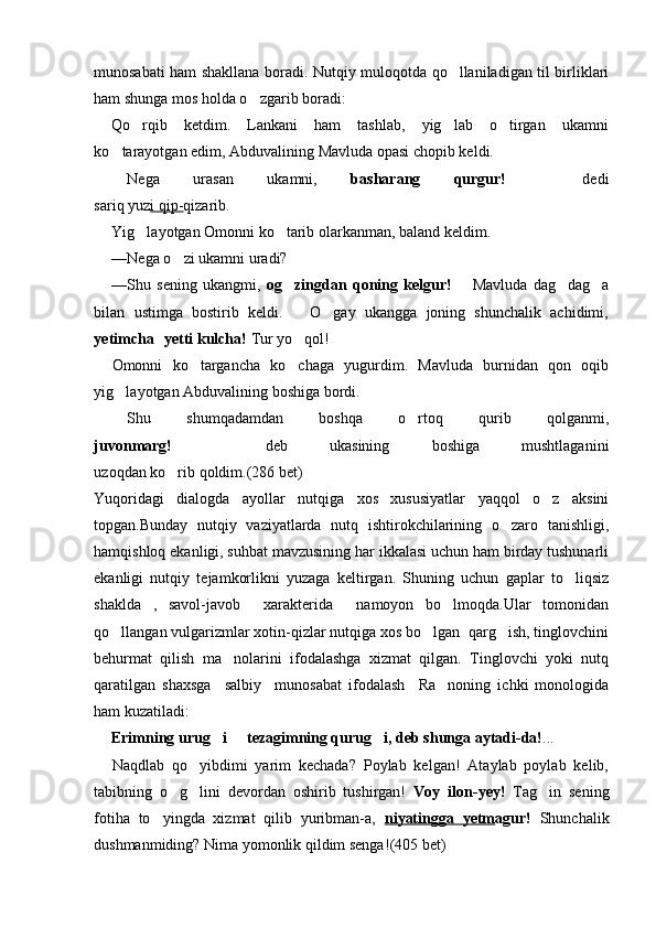 munosabati ham shakllana boradi. Nutqiy muloqotda qo llaniladigan til birliklari
ham shunga mos holda o zgarib boradi:	

Qo rqib   ketdim.   Lankani   ham   tashlab,   yig lab   o tirgan   ukamni	
  
ko tarayotgan edim, Abduvalining Mavluda opasi chopib keldi.	

 Nega   urasan   ukamni,   basharang   qurgur!     dedi	

sariq yuz i qip- qizarib.
Yig layotgan Omonni ko tarib olarkanman, baland keldim.	
 
— Nega o zi ukamni uradi?	

— Shu   sening   ukangmi,   og zingdan   qoning   kelgur!	
     Mavluda   dag dag a		 
bilan   ustimga   bostirib   keldi.     O gay   ukangga   joning   shunchalik   achidimi,	
	
yetimcha   yetti kulcha! 	
 Tur yo qol!	
Omonni   ko targancha   ko chaga   yugurdim.   Mavluda   burnidan   qon   oqib	
 
yig layotgan Abduvalining boshiga bordi.	

 Shu   shumqadamdan   boshqa   o rtoq   qurib   qolganmi,	

juvonmarg!     deb   ukasining   boshiga   mushtlaganini	

uzoqdan ko rib qoldim.(286 bet)	

Yuqoridagi   dialogda   ayollar   nutqiga   xos   xususiyatlar   yaqqol   o z   aksini	

topgan.Bunday   nutqiy   vaziyatlarda   nutq   ishtirokchilarining   o zaro   tanishligi,	

hamqishloq ekanligi, suhbat mavzusining har ikkalasi uchun ham birday tushunarli
ekanligi   nutqiy   tejamkorlikni   yuzaga   keltirgan.   Shuning   uchun   gaplar   to liqsiz	

shaklda   ,   savol-javob     xarakterida     namoyon   bo lmoqda.Ular   tomonidan	

qo llangan vulgarizmlar xotin-qizlar nutqiga xos bo lgan  qarg ish, tinglovchini	
  
behurmat   qilish   ma nolarini   ifodalashga   xizmat   qilgan.   Tinglovchi   yoki   nutq	

qaratilgan   shaxsga     salbiy     munosabat   ifodalash     Ra noning   ichki   monologida	

ham kuzatiladi:
Erimning urug i   tezagimning qurug i, deb shunga aytadi-da!	
   ...
Naqdlab   qo yibdimi   yarim   kechada?   Poylab   kelgan!   Ataylab   poylab   kelib,	

tabibning   o g lini   devordan   oshirib   tushirgan!  	
  Voy   ilon-yey!   Tag in   sening	
fotiha   to yingda   xizmat   qilib   yuribman-a,  	
 niyatingga   yetm agur!   Shunchalik
dushmanmiding? Nima yomonlik qildim senga! (405 bet)   