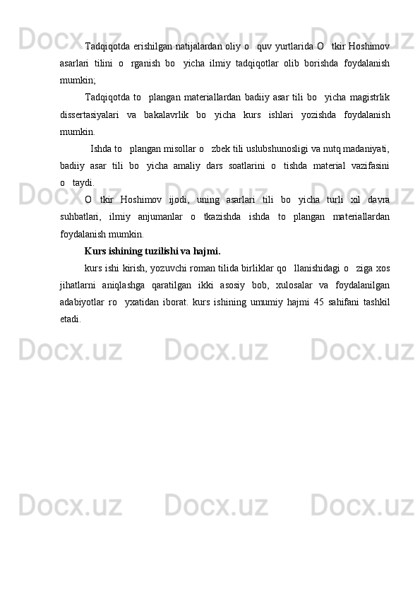 Tadqiqotda erishilgan natijalardan oliy o quv yurtlarida O tkir Hoshimov 
asarlari   tilini   o rganish   bo yicha   ilmiy   tadqiqotlar   olib   borishda   foydalanish	
 
mumkin;
Tadqiqotda   to plangan   materiallardan   badiiy   asar   tili   bo yicha   magistrlik	
 
dissertasiyalari   va   bakalavrlik   bo yicha  	
 kurs   ish lari   yozishda   foydalanish
mumkin.
  Ishda to plangan misollar o zbek tili uslubshunosligi va nutq madaniyati,	
 
badiiy   asar   tili   bo yicha   amaliy   dars   soatlarini   o tishda   material   vazifasini	
 
o taydi. 	

O tkir   Hoshimov   ijodi,   uning   asarlari   tili   bo yicha   turli   xil   davra	
 
suhbatlari,   ilmiy   anjumanlar   o tkazishda   ishda   to plangan   materiallardan	
 
foydalanish mumkin.
Kurs ishi ning tuzilishi va hajmi.
kurs ishi   kirish, yozuvchi roman tilida birliklar qo llanishidagi o ziga xos	
 
jihatlarni   aniqlashga   qaratilgan   ikki   asosiy   bob,   xulosalar   va   foydalanilgan
adabiyotlar   ro yxatidan   iborat.  	
 kurs   ishi ning   umumiy   hajmi   45   sahifani   tashkil
etadi. 