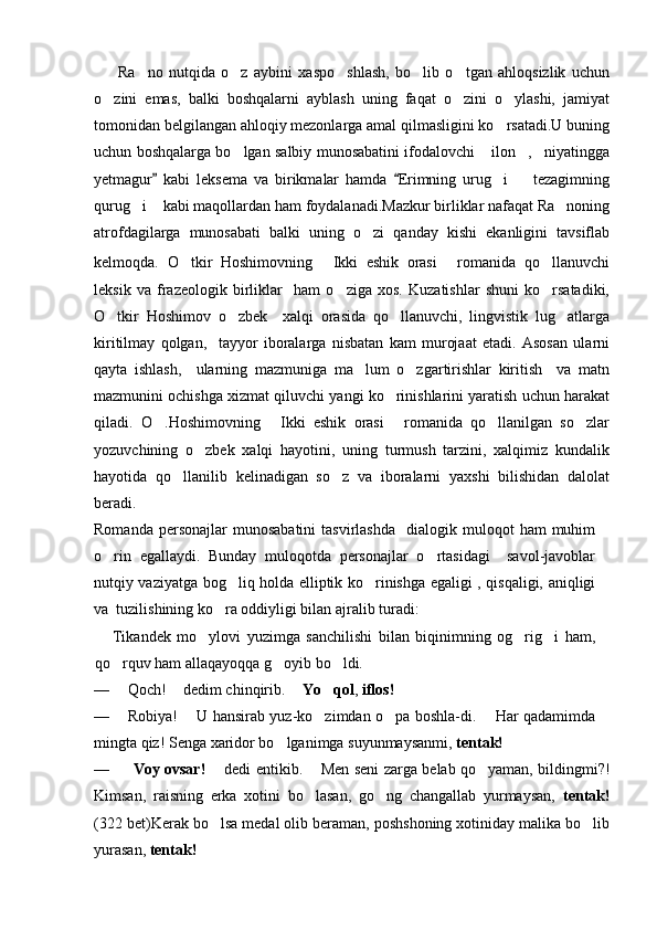   Ra no   nutqida   o z   aybini   xaspo shlash,   bo lib   o tgan   ahloqsizlik   uchun    
o zini   emas,   balki   boshqalarni   ayblash   uning   faqat   o zini   o ylashi,   jamiyat	
  
tomonidan belgilangan ahloqiy mezonlarga amal qilmasligini ko rsatadi.U buning	

uchun boshqalarga bo lgan salbiy munosabatini ifodalovchi  ilon , niyatingga	
   
yetmagur   kabi   leksema   va   birikmalar   hamda   Erimning   urug i     tezagimning	
 	 
qurug i  kabi maqollardan ham foydalanadi.Mazkur birliklar nafaqat Ra noning	
  
atrofdagilarga   munosabati   balki   uning   o zi   qanday   kishi   ekanligini   tavsiflab	

kelmoqda.   O tkir   Hoshimovning   Ikki   eshik   orasi   romanida   qo llanuvchi	
   
leksik   va   frazeologik   birliklar     ham   o ziga   xos.   Kuzatishlar   shuni   ko rsatadiki,	
 
O tkir   Hoshimov   o zbek     xalqi   orasida   qo llanuvchi,   lingvistik   lug atlarga	
   
kiritilmay   qolgan,     tayyor   iboralarga   nisbatan   kam   murojaat   etadi.   Asosan   ularni
qayta   ishlash,     ularning   mazmuniga   ma lum   o zgartirishlar   kiritish     va   matn	
 
mazmunini ochishga xizmat qiluvchi yangi ko rinishlarini yaratish uchun harakat	

qiladi.   O .Hoshimovning   Ikki   eshik   orasi   romanida   qo llanilgan   so zlar	
    
yozuvchining   o zbek   xalqi   hayotini,   uning   turmush   tarzini,   xalqimiz   kundalik	

hayotida   qo llanilib   kelinadigan   so z   va   iboralarni   yaxshi   bilishidan   dalolat	
 
beradi.
Romanda  personajlar  munosabatini   tasvirlashda     dialogik  muloqot  ham   muhim
o rin   egallaydi.   Bunday   muloqotda   personajlar   o rtasidagi     savol-javoblar	
 
nutqiy vaziyatga bog liq holda elliptik ko rinishga egaligi , qisqaligi, aniqligi	
 
va  tuzilishining ko ra oddiyligi bilan ajralib turadi: 	

Tikandek   mo ylovi   yuzimga   sanchilishi   bilan   biqinimning   og rig i   ham,	
  
qo rquv ham allaqayoqqa g oyib bo ldi.	
  
— Qoch!   dedim chinqirib.   	
  Yo qol	 ,  iflos!
— Robiya!   U hansirab yuz-ko zimdan o pa boshla-di.   Har qadamimda	
 	 
mingta qiz! Senga xaridor bo lganimga suyunmaysanmi, 	
 tentak!
— Voy ovsar!    dedi entikib.   Men seni zarga belab qo yaman, bildingmi?!	
 	
Kimsan,   raisning   erka   xotini   bo lasan,   go ng   changallab   yurmaysan,  	
  tentak!
(322 bet) Kerak bo lsa medal olib beraman, poshshoning xotiniday malika bo lib	
 
yurasan,  tentak!   