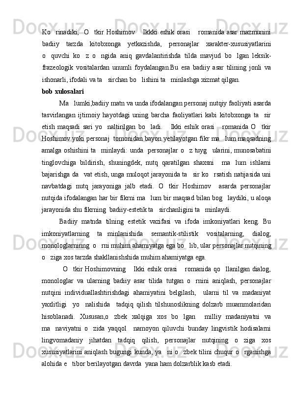 Ko rinadiki,     O tkir   Hoshimov   Ikkki   eshik   orasi   romanida  asar   mazmunini   
badiiy   tarzda   kitobxonga   yetkazishda,   personajlar   xarakter-xususiyatlarini
o quvchi   ko z   o ngida   aniq   gavdalantirishda   tilda   mavjud   bo lgan   leksik-	
   
frazeologik   vositalardan   unumli   foydalangan.Bu   esa   badiiy   asar   tilining   jonli   va
ishonarli, ifodali va ta sirchan bo lishini ta minlashga xizmat qilgan.	
  
bob xulosalari
Ma lumki,badiiy matn va unda ifodalangan personaj nutqiy faoliyati asarda	

tasvirlangan   ijtimoiy   hayotdagi   uning   barcha   faoliyatlari   kabi   kitobxonga   ta sir	

etish   maqsadi   sari   yo naltirilgan   bo ladi.   Ikki   eshik   orasi   romanida   O tkir	
    
Hoshimov yoki personaj  tomonidan bayon yetilayotgan fikr ma lum maqsadning	

amalga oshishini ta minlaydi: unda   personajlar o z tuyg ularini, munosabatini	
  
tinglovchiga   bildirish,   shuningdek,   nutq   qaratilgan   shaxsni     ma lum   ishlarni	

bajarishga da vat etish, unga muloqot jarayonida ta sir ko rsatish natijasida uni	
  
navbatdagi   nutq   jarayoniga   jalb   etadi.   O tkir   Hoshimov     asarda   personajlar	

nutqida ifodalangan har bir fikrni ma lum bir maqsad bilan bog laydiki, u aloqa	
 
jarayonida shu fikrning  badiiy-estetik ta sirchanligini ta minlaydi.	
 
Badiiy   matnda   tilning   e stetik   vazifasi   va   ifoda   imkoniyatlari   keng.   Bu
imkoniyatlarning   ta minlanishida   semantik-stilistik   vositalarning	
 ,   dialog,
monologlarninng   o rni muhim ahamiyatga 	
 e ga bo lib, ular 	 personajlar nutqining
o ziga xos tarzda shakllanishshida muhim ahamiyatga ega. 	

                 O tkir Hoshimovning  Ikki eshik orasi  romanida qo llanilgan dialog,	
   
monologlar   va   ularning   badiiy   asar   tilida   tutgan   o rnini   aniqlash,   personajlar	

nutqini   individuallashtirishdagi   ahamiyatini   belgilash,     ularni   til   va   madaniyat
yaxlitligi     yo nalishida     tadqiq   qilish   tilshunoslikning   dolzarb   muammolaridan	

hisoblanadi.   Xususan,o zbek   xalqiga   xos   bo lgan     milliy   madaniyatni   va	
 
ma naviyatni   o zida   yaqqol     namoyon   qiluvchi   bunday   lingvistik   hodisalarni	
 
lingvomadaniy   jihatdan   tadqiq   qilish,   personajlar   nutqining   o ziga   xos	

xususiyatlarini aniqlash bugungi kunda, ya ni o zbek tilini chuqur o rganishga	
  
alohida e tibor berilayotgan davrda  yana ham dolzarblik kasb etadi.	
 