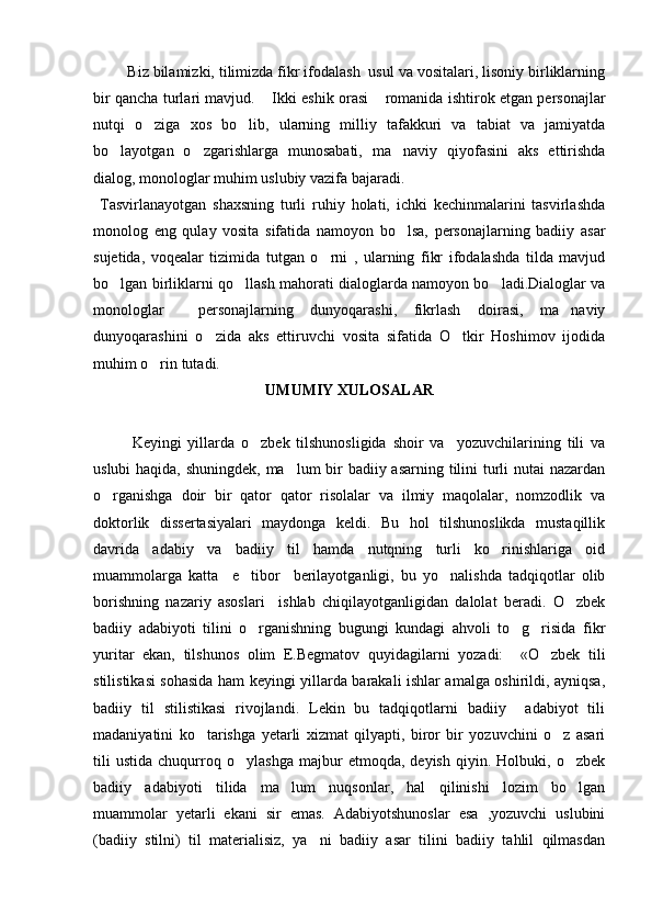        Biz bilamizki, tilimizda fikr ifodalash  usul va vositalari, lisoniy birliklarning
bir qancha turlari mavjud.  Ikki eshik orasi  romanida ishtirok etgan personajlar 
nutqi   o ziga   xos   bo lib,   ularning   milliy   tafakkuri   va   tabiat   va   jamiyatda	
 
bo layotgan   o zgarishlarga   munosabati,   ma naviy   qiyofasini   aks   ettirishda	
  
dialog, monologlar muhim uslubiy vazifa bajaradi.
  Tasvirlanayotgan   shaxsning   turli   ruhiy   holati,   ichki   kechinmalarini   tasvirlashda
monolog   eng   qulay   vosita   sifatida   namoyon   bo lsa,   personajlarning   badiiy   asar	

sujetida,   voqealar   tizimida   tutgan   o rni   ,   ularning   fikr   ifodalashda   tilda   mavjud	

bo lgan birliklarni qo llash mahorati dialoglarda namoyon bo ladi.Dialoglar va	
  
monologlar     personajlarning   dunyoqarashi,   fikrlash   doirasi,   ma naviy	

dunyoqarashini   o zida   aks   ettiruvchi   vosita   sifatida   O tkir   Hoshimov   ijodida	
 
muhim o rin tutadi. 	

UMUMIY XULOSALAR
   
  Keyingi   yillarda   o zbek   tilshunosligida   shoir   va     yozuvchilarining   tili   va	

uslubi  haqida, shuningdek, ma lum bir  badiiy asarning tilini  turli nutai nazardan	

o rganishga   doir   bir   qator   qator   risolalar   va   ilmiy   maqolalar,   nomzodlik   va	

doktorlik   dissertasiyalari   maydonga   keldi.   Bu   hol   tilshunoslikda   mustaqillik
davrida   adabiy   va   badiiy   til   hamda   nutqning   turli   ko rinishlariga   oid	

muammolarga   katta     e tibor     berilayotganligi,   bu   yo nalishda   tadqiqotlar   olib	
 
borishning   nazariy   asoslari     ishlab   chiqilayotganligidan   dalolat   beradi.   O zbek	

badiiy   adabiyoti   tilini   o rganishning   bugungi   kundagi   ahvoli   to g risida   fikr	
  
yuritar   ekan,   tilshunos   olim   E.Begmatov   quyidagilarni   yozadi:     «O zbek   tili	

stilistikasi sohasida ham keyingi yillarda barakali ishlar amalga oshirildi, ayniqsa,
badiiy   til   stilistikasi   rivojlandi.   Lekin   bu   tadqiqotlarni   badiiy     adabiyot   tili
madaniyatini   ko tarishga   yetarli   xizmat   qilyapti,   biror   bir   yozuvchini   o z   asari	
 
tili   ustida   chuqurroq   o ylashga   majbur   etmoqda,   deyish   qiyin.   Holbuki,   o zbek	
 
badiiy   adabiyoti   tilida   ma lum   nuqsonlar,   hal   qilinishi   lozim   bo lgan	
 
muammolar   yetarli   ekani   sir   emas.   Adabiyotshunoslar   esa   ,yozuvchi   uslubini
(badiiy   stilni)   til   materialisiz,   ya ni   badiiy   asar   tilini   badiiy   tahlil   qilmasdan	
 