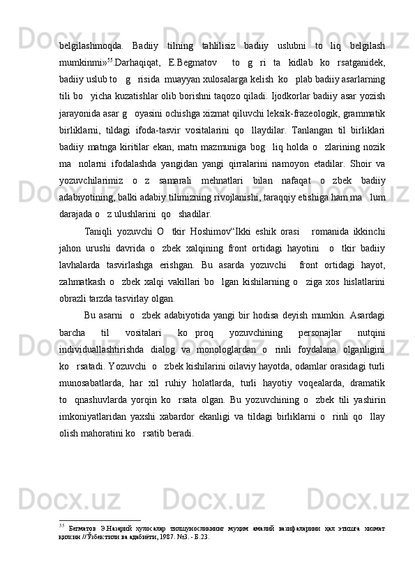 belgilashmoqda.   Badiiy   tilning   tahlilisiz   badiiy   uslubni   to liq   belgilash
mumkinmi» 55
.Darhaqiqat,   E.Begmatov     to g ri   ta kidlab   ko rsatganidek,	
   
badiiy uslub to g risida  muayyan xulosalarga kelish  ko plab badiiy asarlarning	
  
tili bo yicha kuzatishlar olib borishni taqozo qiladi. Ijodkorlar badiiy asar yozish	

jarayonida asar g oyasini ochishga xizmat qiluvchi leksik-frazeologik, grammatik	

birliklarni,   tildagi   ifoda-tasvir   vositalarini   qo llaydilar.   Tanlangan   til   birliklari	

badiiy   matnga   kiritilar   ekan,   matn   mazmuniga   bog liq   holda   o zlarining   nozik	
 
ma nolarni   ifodalashda   yangidan   yangi   qirralarini   namoyon   etadilar.   Shoir   va	

yozuvchilarimiz   o z   samarali   mehnatlari   bilan   nafaqat   o zbek   badiiy	
 
adabiyotining, balki adabiy tilimizning rivojlanishi, taraqqiy etishiga ham ma lum	

darajada o z ulushlarini  qo shadilar. 	
 
  Taniqli   yozuvchi   O tkir   Hoshimov“Ikki   eshik   orasi   romanida   ikkinchi	
 
jahon   urushi   davrida   o zbek   xalqining   front   ortidagi   hayotini     o tkir   badiiy	
 
lavhalarda   tasvirlashga   erishgan.   Bu   asarda   yozuvchi     front   ortidagi   hayot,
zahmatkash   o zbek   xalqi   vakillari   bo lgan   kishilarning   o ziga   xos   hislatlarini	
  
obrazli tarzda tasvirlay olgan. 
  Bu   asarni     o zbek   adabiyotida   yangi   bir   hodisa   deyish   mumkin.   Asardagi	

barcha   til   vositalari   ko proq   yozuvchining   personajlar   nutqini	

individuallashtirishda   dialog   va   monologlardan   o rinli   foydalana   olganligini	

ko rsatadi. Yozuvchi   o zbek kishilarini oilaviy hayotda, odamlar orasidagi turli	
 
munosabatlarda,   har   xil   ruhiy   holatlarda,   turli   hayotiy   voqealarda,   dramatik
to qnashuvlarda   yorqin   ko rsata   olgan.   Bu   yozuvchining   o zbek   tili   yashirin
  
imkoniyatlaridan   yaxshi   xabardor   ekanligi   va   tildagi   birliklarni   o rinli   qo llay	
 
olish mahoratini ko rsatib beradi. 	

55
  Бегматов   Э.Назарий   хулосалар   тилшуносликнинг   муҳим   амалий   вазифаларини   ҳал   этишга   хизмат
қилсин //Ўзбек тили ва адабиёти, 1987. №3. - Б.23. 