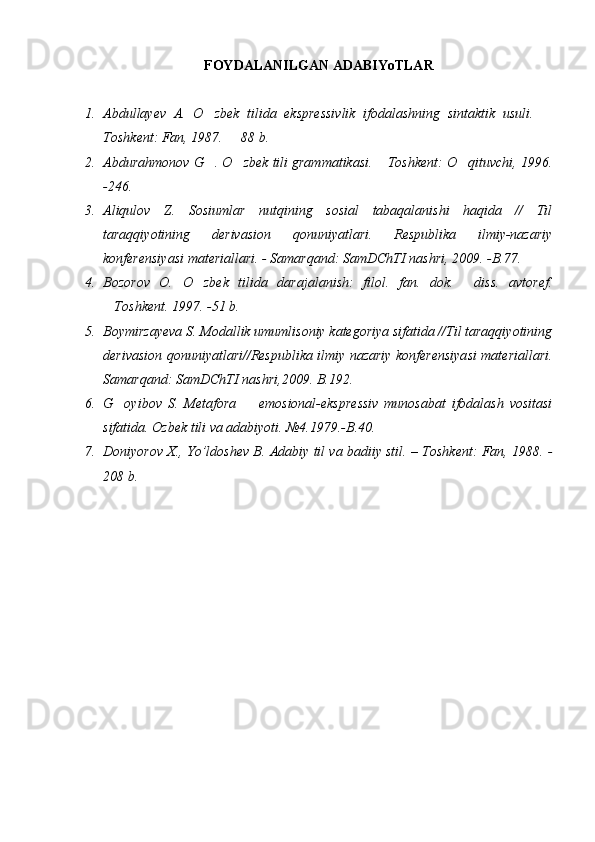 FOYDALANILGAN ADABIYoTLAR
1. Abdullayev   A.   O zbek   tilida   ekspressivlik   ifodalashning   sintaktik   usuli.   
Toshkent: Fan, 1987.   88 b.	

2. Abdura hmonov G . O zbek tili grammatikasi.  Toshkent: O qituvchi, 1996.	
   
-246.
3. Aliqulov   Z.   Sosiumlar   nutqining   sosial   tabaqalanishi   haqida   //   Til
taraqqiyotining   derivasion   qonuniyatlari.   Respublika   ilmiy-nazariy
konferensiyasi materiallari. - Samarqand: SamDChTI nashri, 2009. -B.77.
4. Bozorov   O.   O	
 zbek   tilida   darajalanish:   filol.   fan.   dok.   diss.   avtoref.	
Toshkent. 1997. -51 b.	

5. Boymirzayeva S. Modallik umumlisoniy kategoriya sifatida //Til taraqqiyotining
derivasion qonuniyatlari//Respublika ilmiy nazariy konferensiyasi materiallari.
Samarqand:   SamDChTI nashri,2009. B.192.	

6. G oyibov   S.   Metafora     emosional-ekspressiv   munosabat   ifodalash   vositasi	
 
sifatida.  Ozbek tili va adabiyoti. №4.1979.-B.40.	

7. Doniyorov X., Yo’ldoshev B. Adabiy til va badiiy stil. – Toshkent: Fan, 1988. -
208 b. 