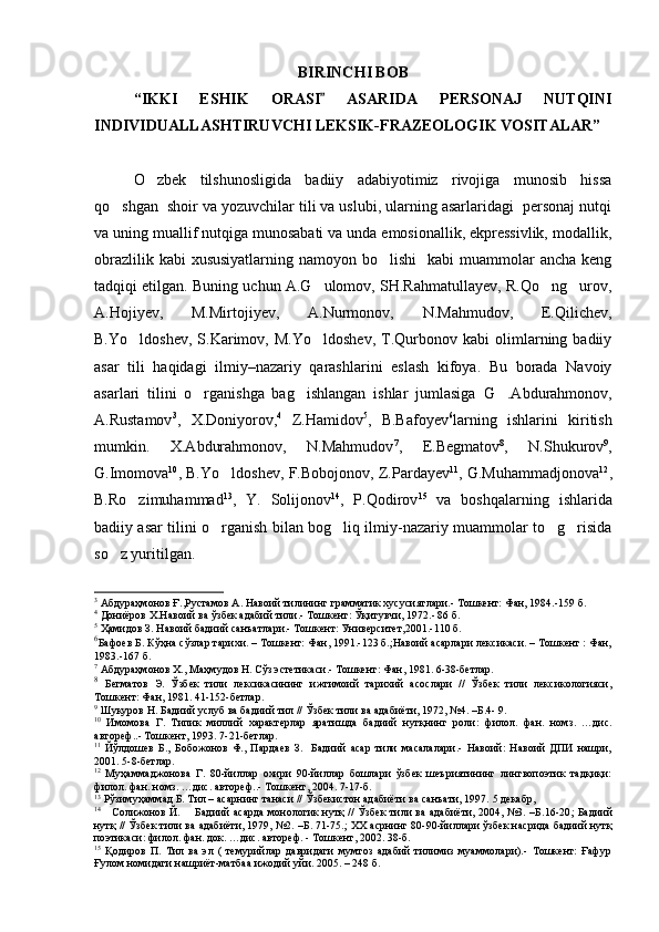 BIRINC H I BOB
“IKKI   ES H IK   ORASI   ASARIDA   PERSONAJ   NUTQINI
INDIVIDUALLAS H TIRUVC H I LEKSIK-FRAZEOLOGIK VOSITALAR”
 
O zbek   tilshunosligida   badiiy   adabiyotimiz   rivojiga   munosib   hissa	

qo shgan  shoir va yozuvchilar tili va uslubi, ularning asarlaridagi  personaj nutqi	

va uning muallif nutqiga munosabati va unda emosionallik, ekpressivlik, modallik,
obrazlilik kabi  xususiyatlarning  namoyon bo lishi    kabi  muammolar  ancha  keng	

tadqiqi etilgan. Buning uchun A.G ulomov, SH.Rahmatullayev, R.Qo ng urov,	
  
A.Hojiyev,   M.Mirtojiyev,   A.Nurmonov,   N.Mahmudov,   E.Qilichev,
B.Yo ldoshev,   S.Karimov,  M.Yo ldoshev,   T.Qurbonov   kabi   olimlarning  badiiy	
 
asar   tili   haqidagi   ilmiy–nazariy   qarashlarini   eslash   kifoya.   Bu   borada   Navoiy
asarlari   tilini   o rganishga   bag ishlangan   ishlar   jumlasiga	
    G .Abdurahmonov,	
A.Rustamov 3
,   X.Doniyorov, 4
  Z.Hamidov 5
,   B.Bafoyev 6
larning   ishlarini   kiritish
mumkin.   X.Abdurahmonov,   N.Mahmudov 7
,   E.Begmatov 8
,   N.Shukurov 9
,
G.Imomova 10
, B.Yo ldoshev, F.Bobojonov, Z.Pardayev	
 11
, G.Muhammadjonova 12
,
B.Ro zimuhammad	
 13
,   Y.   Solijonov 14
,   P.Qodirov 15
  va   boshqalarning   ishlarida
badiiy asar tilini o rganish bilan bog liq ilmiy-nazariy muammolar to g risida	
   
so z yuritilgan.	

3
 Абдураҳмонов Ғ.,Рустамов А. Навоий тилининг грамматик хусусиятлари.- Тошкент: Фан, 1984.-159 б.
4
 Дониёров Х.Навоий ва ўзбе к адабий тили.- Тошкент: Ўқитувчи, 1972. - 86 б.
5
 Ҳамидо в  З. Навоий бадиий санъатлари.- Тошкент: Университет,2001. -110 б.
6
Бафоев Б. Кўҳна сўзлар тарихи. – Тошкент: Фан, 1991.-123 б.;Навоий асарлари лексикаси. – Тошкент : Фан,
1983.-167 б.
7
 Абдураҳмонов Х., Маҳмудов Н. Сўз эстетикаси.- Тошкент: Фан, 1981. 6-38-бетлар.
8
  Бегматов   Э.   Ўзбек   тили   лексикасининг   ижтимоий   тарихий   асослари   //   Ўзбек   тили   лексикологияси,
Тошкент: Фан, 1981. 41-152-бетлар.
9
 Шукуров Н. Бадиий услуб ва бадиий тил // Ўзбек тили ва адабиёти, 1972, №4. –Б.4- 9.
10
  Имомова   Г.   Типик   миллий   характерлар   яратишда   бадиий   нутқнинг   роли:   филол.   фан.   номз.   …дис.
автореф. .- Тошкент, 1993. 7-21-бетлар.
11
  Йўлдошев   Б.,   Бобожонов   Ф.,   Пардаев   З.     Бадиий   асар   тили   масалалари.-   Навоий:   Навоий   ДПИ   нашри,
2001. 5-8-бетлар.
12
  Муҳаммаджонова   Г.   80-йиллар   охири   90-йиллар   бошлари   ўзбек   шеъриятининг   лингвопоэтик   тадқиқи:
филол. фан. номз. …дис. автореф..- Тошкент, 2004. 7-17-б.
13
 Рўзимуҳаммад Б. Тил – асарнинг танаси // Ўзбекистон адабиёти ва санъати, 1997.  5 декабр,
14
      Солижонов Й.         Бадиий асарда  монологик нутқ // Ўзбек тили ва адабиёти, 2004, №3. –Б.16-20 ;   Бадиий
нутқ // Ўзбек тили ва адабиёти, 1979, №2. –Б. 71-75. ;  ХХ асрнинг 80-90-йиллари ўзбек насрида бадиий нутқ
по э тикаси:  филол. фан.  док . …дис. автореф.  - Тошкент, 2002. 38-б.
15
  Қодиров   П.   Тил   ва   эл   (   темурийлар   давридаги   мумтоз   адабий   тилимиз   муаммолари).-   Тошкент:   Ғафур
Ғулом номидаги нашриёт-матбаа ижодий уйи. 2005. – 248 б. 