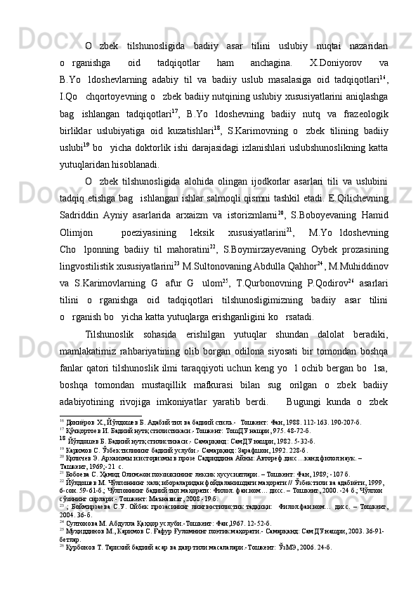 O zbek   tilshunosligida   badiiy   asar   tilini   uslubiy   nuqtai   nazaridan
o rganishga   oid   tadqiqotlar   ham   anchagina.   X.	
 Doniyorov   va
B.Yo ldoshevlarning   adabiy   til   va   badiiy   uslub   masalasiga   oid   tadqiqotlari	
 16
,
I.Qo chqortoyevning o zbek badiiy nutqining uslubiy xususiyatlarini aniqlashga
 
bag ishlangan   tadqiqotlari
 17
,   B.Yo ldoshevning   badiiy   nutq   va   frazeologik	
birliklar   uslubiyatiga   oid   kuzatishlari 18
,   S.Karimovning   o zbek   tilining   badiiy	

uslubi 19
  bo yicha doktorlik ishi darajasidagi  izlanishlari uslubshunoslikning katta	

yutuqlaridan hisoblanadi. 
O zbek   tilshunosligida   alohida   olingan   ijodkorlar   asarlari   tili   va   uslubini	

tadqiq etishga bag ishlangan ishlar salmoqli qismni tashkil etadi.  	
 E.Qilichevning
Sadriddin   Ayniy   asarlarida   arxaizm   va   istorizmlarni 20
,   S.Boboyevaning   Hamid
Olimjon     poeziyasining   leksik   xususiyatlarini 21
,   M.Yo ldoshevning	

Cho lponning   badiiy   til   mahoratini	
 22
,   S.Boymirzayevaning   Oybek   prozasining
lingvostilistik xususiyatlarini 23
 M.Sultonovaning Abdulla Qahhor 24
, M.Muhiddinov
va   S.Karimovlarning   G afur   G ulom	
  25
,   T.Qurbonovning   P.Qodirov 26
  asarlari
tilini   o rganishga   oid   tadqiqotlari   tilshunosligimizning   badiiy   asar   tilini	

o rganish bo yicha katta yutuqlarga erishganligini ko rsatadi.	
  
Tilshunoslik   sohasida   erishilgan   yutuqlar   shundan   dalolat   beradiki,
mamlakatimiz   rahbariyatining   olib   borgan   odilona   siyosati   bir   tomondan   boshqa
fanlar   qatori   tilshunoslik  ilmi  taraqqiyoti  uchun  keng yo l   ochib bergan  bo lsa,	
 
boshqa   tomondan   mustaqillik   mafkurasi   bilan   sug orilgan   o zbek   badiiy
 
adabiyotining   rivojiga   imkoniyatlar   yaratib   berdi.       Bugungi   kunda   o zbek	

16
  Дониёров Х., Йўлдошев Б.   Адабий тил ва бадиий стиль.-   Тошкент: Фан, 1988. 112-163. 190-207-б.
17
 Қўчқортоев И. Бадиий нутқ стилистикаси.-Тошкент: ТошДУ нашри, 975. 48-72-б.
18
  Йўлдошев Б. Бадиий нутқ стилистикаси.- Самарқанд: СамДУ нашри, 1982. 5-32-б.
19
 Каримов С. Ўзбек тилининг бадиий услуби.- Самарқанд: Зарафшон, 1992. 228-б.
20
 Қиличев Э. Архаизмы и историзмы в прозе Садриддина Айны: Автореф.дисс…канд.филол.наук. – 
Ташкент, 1969; -21  с.
21
 Бобоева С. Ҳамид Олимжон поэзиясининг лексик хусусиятлари. – Тошкент: Фан, 1989; -107 б.
22
 Йўлдошев М. Чўлпоннинг халқ ибораларидан фойдаланишдаги маҳорати // Ўзбек тили ва адабиёти, 1999, 
6-сон. 59-61-б.; Чўлпоннинг бадиий тил маҳорати: Филол. фан.ном… дисс. – Тошкент, 2000. -24 б.; Чўлпон 
сўзининг сирлари.- Тошкент: Маънавият, 2008.-19 б.
23
  ;   Боймирзаева   С.У.   Ойбек   прозасининг   лингвостилистик   тадқиқи:     Филол.фан.ном…   дисс.   –   Тошкент,
2004. 3 6-б.
24
 Султонова М. Абдулла Қ аҳҳор услуби.-Тошкент: Фан,1967. 12-52-б.
25
 Муҳиддинов М., Каримов С. Ғафур Ғуломнинг поэтик маҳорати.- Самарқанд: СамДУ нашри, 2003. 36-91-
бетлар.
26
 Қурбонов Т. Тарихий бадиий асар ва давр тили масалалари.-Тошкент: ЎзМЭ, 2006. 24-б. 