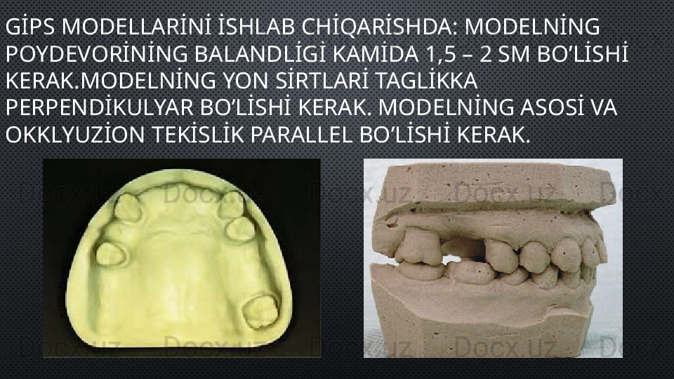 GİPS MODELLARİNİ İSHLAB CHİQARİSHDA: MODELNİNG 
POYDEVORİNİNG BALANDLİGİ KAMİDA 1,5 – 2 SM BO’LİSHİ 
KERAK.MODELNİNG YON SİRTLARİ TAGLİKKA 
PERPENDİKULYAR BO’LİSHİ KERAK. MODELNİNG ASOSİ VA 
OKKLYUZİON TEKİSLİK PARALLEL BO’LİSHİ KERAK.