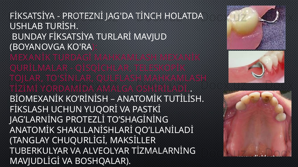 FİKSATSİYA - PROTEZNİ JAG'DA TİNCH HOLATDA 
USHLAB TURİSH.
  BUNDAY FİKSATSİYA TURLARİ MAVJUD 
(BOYANOVGA KO'RA ):
MEX ANİK TURDAGİ MAHKAMLASH MEX ANİK 
QURİLMALAR - QİSQİCHLAR, TELESKOPİK 
TOJ LAR, TO'SİNLA R, QULFLA SH MAHKAMLASH 
TİZİMİ YORDAMİ DA AMALGA  OSHİRİLADİ. .
BİOMEXANİK KO’RİNİSH – ANATOMİK TUTİLİSH. 
FİKSLASH UCHUN YUQORİ VA PASTKİ 
JAG’LARNİNG PROTEZLİ TO’SHAGİNİNG 
ANATOMİK SHAKLLANİSHLARİ QO’LLANİLADİ 
(TANGLAY CHUQURLİGİ, MAKSİLLER 
TUBERKULYAR VA ALVEOLYAR TİZMALARNİNG 
MAVJUDLİGİ VA BOSHQALAR). 