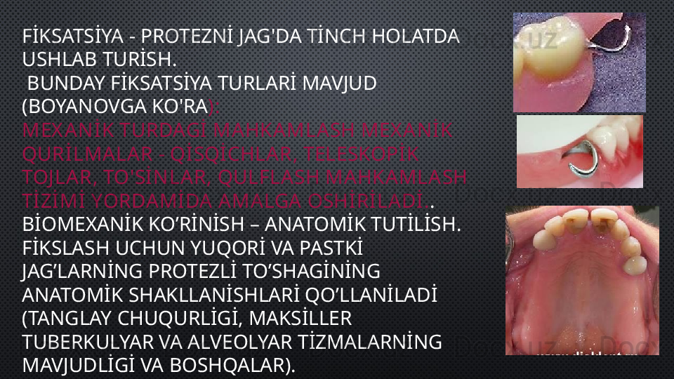 FİKSATSİYA - PROTEZNİ JAG'DA TİNCH HOLATDA 
USHLAB TURİSH.
  BUNDAY FİKSATSİYA TURLARİ MAVJUD 
(BOYANOVGA KO'RA ):
MEX ANİK TURDAGİ MAHKAMLASH MEX ANİK 
QURİLMALAR - QİSQİCHLAR, TELESKOPİK 
TOJ LAR, TO'SİNLA R, QULFLA SH MAHKAMLASH 
TİZİMİ YORDAMİ DA AMALGA  OSHİRİLADİ. .
BİOMEXANİK KO’RİNİSH – ANATOMİK TUTİLİSH. 
FİKSLASH UCHUN YUQORİ VA PASTKİ 
JAG’LARNİNG PROTEZLİ TO’SHAGİNİNG 
ANATOMİK SHAKLLANİSHLARİ QO’LLANİLADİ 
(TANGLAY CHUQURLİGİ, MAKSİLLER 
TUBERKULYAR VA ALVEOLYAR TİZMALARNİNG 
MAVJUDLİGİ VA BOSHQALAR).