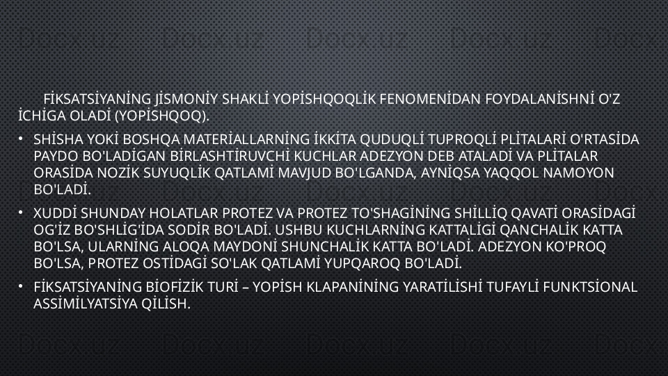         FİKSATSİYANİNG JİSMONİY SHAKLİ YOPİSHQOQLİK FENOMENİDAN FOYDALANİSHNİ O'Z 
İCHİGA OLADİ (YOPİSHQOQ ).
•
SHİSHA YOKİ BOSHQA MATERİALLARNİNG İKKİTA QUDUQLİ TUPROQLİ PLİTALARİ O'RTASİDA 
PAYDO BO'LADİGAN BİRLASHTİRUVCHİ KUCHLAR ADEZYON DEB ATALADİ VA PLİTALAR 
ORASİDA NOZİK SUYUQLİK QATLAMİ MAVJUD BO'LGANDA, AYNİQSA YAQQOL NAMOYON 
BO'LADİ.
•
XUDDİ SHUNDAY HOLATLAR PROTEZ VA PROTEZ TO'SHAGİNİNG SHİLLİQ QAVATİ ORASİDAGİ 
OG'İZ BO'SHLİG'İDA SODİR BO'LADİ. USHBU KUCHLARNİNG KATTALİGİ QANCHALİK KATTA 
BO'LSA, ULARNİNG ALOQA MAYDONİ SHUNCHALİK KATTA BO'LADİ. ADEZYON KO'PROQ 
BO'LSA, PROTEZ OSTİDAGİ SO'LAK QATLAMİ YUPQAROQ BO'LADİ.
•
FİKSATSİYANİNG BİOFİZİK TURİ – YOPİSH KLAPANİNİNG YARATİLİSHİ TUFAYLİ FUNKTSİONAL 
ASSİMİLYATSİYA QİLİSH. 