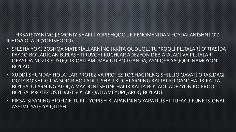 FİKSATSİYANİNG JİSMONİY SHAKLİ YOPİSHQOQLİK FENOMENİDAN FOYDALANİSHNİ O'Z 
İCHİGA OLADİ (YOPİSHQOQ ).
•
SHİSHA YOKİ BOSHQA MATERİALLARNİNG İKKİTA QUDUQLİ TUPROQLİ PLİTALARİ O'RTASİDA 
PAYDO BO'LADİGAN BİRLASHTİRUVCHİ KUCHLAR ADEZYON DEB ATALADİ VA PLİTALAR 
ORASİDA NOZİK SUYUQLİK QATLAMİ MAVJUD BO'LGANDA, AYNİQSA YAQQOL NAMOYON 
BO'LADİ.
•
XUDDİ SHUNDAY HOLATLAR PROTEZ VA PROTEZ TO'SHAGİNİNG SHİLLİQ QAVATİ ORASİDAGİ 
OG'İZ BO'SHLİG'İDA SODİR BO'LADİ. USHBU KUCHLARNİNG KATTALİGİ QANCHALİK KATTA 
BO'LSA, ULARNİNG ALOQA MAYDONİ SHUNCHALİK KATTA BO'LADİ. ADEZYON KO'PROQ 
BO'LSA, PROTEZ OSTİDAGİ SO'LAK QATLAMİ YUPQAROQ BO'LADİ.
•
FİKSATSİYANİNG BİOFİZİK TURİ – YOPİSH KLAPANİNİNG YARATİLİSHİ TUFAYLİ FUNKTSİONAL 
ASSİMİLYATSİYA QİLİSH.