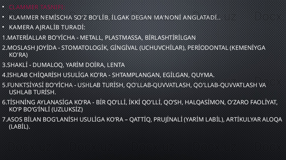 •
CLAMMER TASN IFI:
•
KLAMMER N EMİSCHA SO'Z BO'LİB, İLGAK DEGAN  MA'N ON İ AN GLATA Dİ. .
•
KAMERA A J RALİB TURADİ:
1. MATERİALLAR BO'YİCHA - METALL, PLASTMASSA, BİRLASHTİRİLGAN
2. MOSLASH JOYİDA - STOMATOLOGİK, GİNGİVAL (UCHUVCHİLAR), PERİODONTAL (KEMENİYGA 
KO'RA)
3 .SHAKLİ - DUMALOQ, YARİM DOİRA, LENTA
4. ISHLAB CHİQARİSH USULİGA KO'RA - SHTAMPLANGAN, EGİLGAN, QUYMA.
5 .FUNKTSİYASİ BO'YİCHA - USHLAB TURİSH, QO'LLAB-QUVVATLASH, QO'LLAB-QUVVATLASH VA 
USHLAB TURİSH .
6 .TİSHNİNG AYLANASİGA KOʻRA - BİR QOʻLLİ, İKKİ QOʻLLİ, QOʻSH, HALQASİMON, OʻZARO FAOLİYAT, 
KOʻP BOʻGʻİNLİ (UZLUKSİZ)
7. ASOS BİLAN BOG’LANİSH USULİGA KO’RA – QATTİQ, PRUJİNALİ (YARİM LABİL), ARTİKULYAR ALOQA 
(LABİL). 