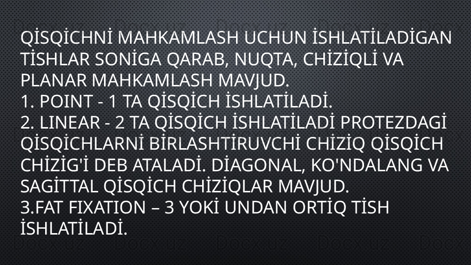 QİSQİCHNİ MAHKAMLASH UCHUN İSHLATİLADİGAN 
TİSHLAR SONİGA QARAB, NUQTA, CHİZİQLİ VA 
PLANAR MAHKAMLASH MAVJUD.
1.  POINT - 1 TA QİSQİCH İSHLATİLADİ.
2.  LINEAR - 2 TA QİSQİCH İSHLATİLADİ PROTEZDAGİ 
QİSQİCHLARNİ BİRLASHTİRUVCHİ CHİZİQ QİSQİCH 
CHİZİG'İ DEB ATALADİ. DİAGONAL, KO'NDALANG VA 
SAGİTTAL QİSQİCH CHİZİQLAR MAVJUD.
3. FAT FIXATION – 3 YOKİ UNDAN ORTİQ TİSH 
İSHLATİLADİ. 