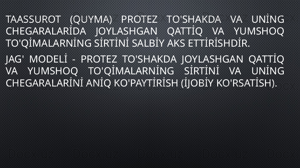TAASSUROT  (QUYMA)  PROTEZ  TO'SHAKDA  VA  UNİNG 
CHEGARALARİDA  JOYLASHGAN  QATTİQ  VA  YUMSHOQ 
TO'QİMALARNİNG SİRTİNİ SALBİY AKS ETTİRİSHDİR.
JAG'  MODELİ  -  PROTEZ  TO'SHAKDA  JOYLASHGAN  QATTİQ 
VA  YUMSHOQ  TO'QİMALARNİNG  SİRTİNİ  VA  UNİNG 
CHEGARALARİNİ ANİQ KO'PAYTİRİSH (İJOBİY KO'RSATİSH). 
