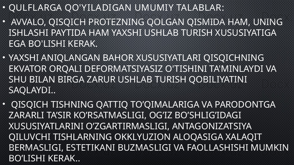 •
QULFLARGA QO' Y ILADIGAN  UMUMIY  TALABLAR:
•
  AVVALO, QISQICH PROTEZNING QOLGAN QISMIDA HAM, UNING 
ISHLASHI PAYTIDA HAM YAXSHI USHLAB TURISH XUSUSIYATIGA 
EGA BO'LISHI KERAK.
•
YAXSHI ANIQLANGAN BAHOR XUSUSIYATLARI QISQICHNING 
EKVATOR ORQALI DEFORMATSIYASIZ O'TISHINI TA'MINLAYDI VA 
SHU BILAN BIRGA ZARUR USHLAB TURISH QOBILIYATINI 
SAQLAYDI. .
•
  QISQICH TISHNING QATTIQ TO’QIMALARIGA VA PARODONTGA 
ZARARLI TA’SIR KO’RSATMASLIGI, OG’IZ BO’SHLIG’IDAGI 
XUSUSIYATLARINI O’ZGARTIRMASLIGI, ANTAGONIZATSIYA 
QILUVCHI TISHLARNING OKKLYUZION ALOQASIGA XALAQIT 
BERMASLIGI, ESTETIKANI BUZMASLIGI VA FAOLLASHISHI MUMKIN 
BO’LISHI KERAK. . 