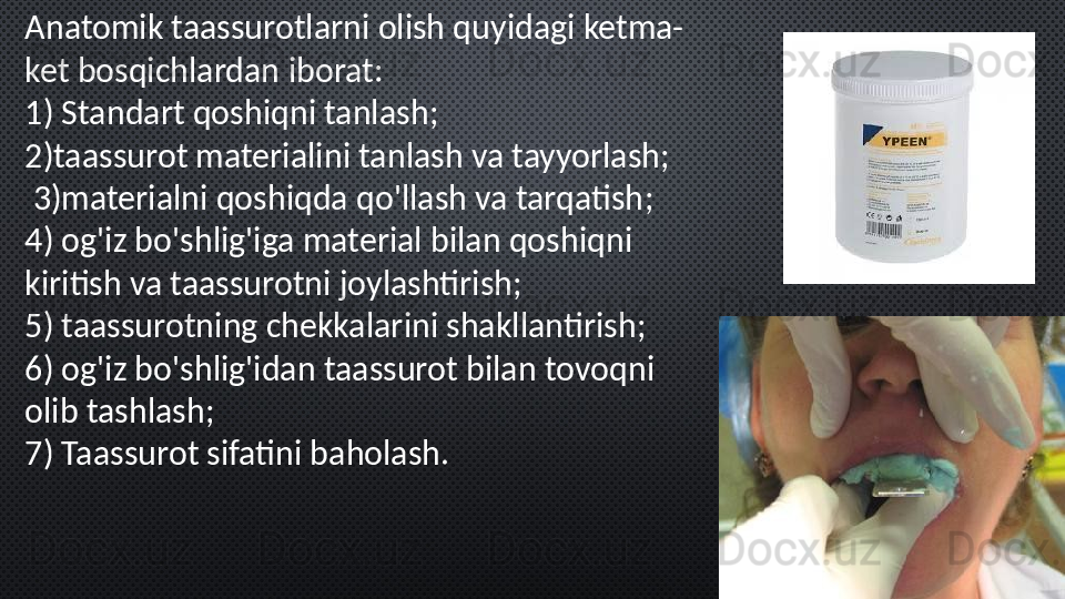 Anatomik taassurotlarni olish quyidagi ketma-
ket bosqichlardan iborat:
1)  Standart qoshiqni tanlash ;
2) taassurot materialini tanlash va tayyorlash ;
  3) materialni qoshiqda qo'llash va tarqatish ;
4)  og'iz bo'shlig'iga material bilan qoshiqni 
kiritish va taassurotni joylashtirish ;
5)  taassurotning chekkalarini shakllantirish ;
6)  og'iz bo'shlig'idan taassurot bilan tovoqni 
olib tashlash ;
7)  Taassurot sifatini baholash .  