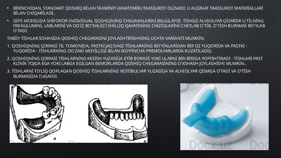 •
BİRİNCHİDAN, STANDART QOSHİQ BİLAN TAXMİNİY (ANATOMİK) TAASSUROT OLİNADİ. U ALGİNAT TAASSUROT MATERİALLARİ 
BİLAN CHİQARİLADİ. .
•
GİPS MODELİDA SHİFOKOR İNDİVİDUAL QOSHİQNİNG CHEGARALARİNİ BELGİLAYDİ. TİSHSİZ ALVEOLYAR QİSMİDA U TİLNİNG 
FRENULUMİNİ, LABLARİNİ VA OG'İZ BO'SHLİG'İ SHİLLİQ QAVATİNİNG CHİZİQLARİNİ CHETLAB O'TİB, O'TİSH BURMASİ BO'YLAB 
O'TADİ.
TABİİY TİSHLAR SOHASİDA QOSHİQ CHEGARASİNİ JOYLASHTİRİSHNİNG UCHTA VARİANTİ MUMKİN :
1.  QOSHİQNİNG QİRRASİ TİL TOMONİDA, PASTKİ JAG'DAGİ TİSHLARNİNG BO'YİNLARİDAN BİR OZ YUQORİDA VA PASTKİ - 
YUQORİDA - TİSHLARNİNG OG'ZAKİ MOYİLLİGİ BİLAN (KO'PİNCHA PREMOLYARLARDA KUZATİLADİ) ).
2 . QOSHİQNİNG QİRRASİ TİSHLARNİNG KESİSH YUZASİGA ETİB BORADİ YOKİ ULARNİ BİR-BİRİGA YOPİSHTİRADİ - TİSHLARİ PAST 
KLİNİK TOJGA EGA YOKİ LABGA EGİLGAN BEMORLARDA QOSHİQ CHEGARASİNİNG O'XSHASH JOYLASHİSHİ MUMKİN. .  
3.  TİSHLARNİ TO’LİQ QOPLAGAN QOSHİQ TİSHLARNİNG VESTİBULYAR YUZASİGA VA ALVEOLYAR QİSMGA O’TADİ VA O’TİSH 
BURMASİDA TUGAYDİ. 