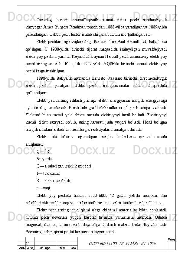 O’ lch
Va raq №  Hujjat Imzo Sana Va raq
ODTI 60712100. 1K-24 МЕТ.  KI . 2026Tarixdagi   birinchi   muvaffaqiyatli   sanoat   elektr   pechi   shotlandiyalik
kimyogar James Burgess Readman tomonidan 1888-yilda yaratilgan va 1889-yilda
patentlangan. Ushbu pech fosfor ishlab chiqarish uchun mo‘ljallangan edi. 
Elektr pechlarning rivojlanishiga fransuz olimi Paul Héroult juda katta hissa
qo‘shgan.   U   1900-yilda   birinchi   tijorat   maqsadida   ishlaydigan   muvaffaqiyatli
elektr yoy pechini yaratdi. Keyinchalik aynan Héroult pechi zamonaviy elektr yoy
pechlarining   asosi   bo‘lib   qoldi.   1907-yilda   AQSHda   birinchi   sanoat   elektr   yoy
pechi ishga tushirilgan. 
1898-yilda   italiyalik   muhandis   Ernesto   Stassano   birinchi   ferrometallurgik
elektr   pechni   yaratgan.   Ushbu   pech   ferroqotishmalar   ishlab   chiqarishda
qo‘llanilgan. 
Elektr   pechlarning   ishlash   prinsipi   elektr   energiyasini   issiqlik   energiyasiga
aylantirishga asoslanadi. Elektr toki grafit elektrodlar orqali pech ichiga uzatiladi.
Elektrod   bilan   metall   yoki   shixta   orasida   elektr   yoyi   hosil   bo‘ladi.   Elektr   yoyi
kuchli   elektr   razryadi   bo‘lib,   uning   harorati   juda   yuqori   bo‘ladi.   Hosil   bo‘lgan
issiqlik shixtani eritadi va metallurgik reaksiyalarni amalga oshiradi.
Elektr   toki   ta’sirida   ajraladigan   issiqlik   Joule-Lenz   qonuni   asosida
aniqlanadi:
Q = I 2
Rt
Bu yerda:
Q— ajraladigan issiqlik miqdori;
I— tok kuchi;
R— elektr qarshilik;
t— vaqt.
Elektr   yoy   pechida   harorat   3000–6000   °C   gacha   yetishi   mumkin.   Shu
sababli elektr pechlar eng yuqori haroratli sanoat qurilmalaridan biri hisoblanadi. 
Elektr   pechlarning   ichki   qismi   o‘tga   chidamli   materiallar   bilan   qoplanadi.
Chunki   pech   devorlari   yuqori   harorat   ta’sirida   yemirilishi   mumkin.   Odatda
magnezit, shamot, dolomit va boshqa o‘tga chidamli materiallardan foydalaniladi.
Pechning tashqi qismi po‘lat korpusdan tayyorlanadi.
11 