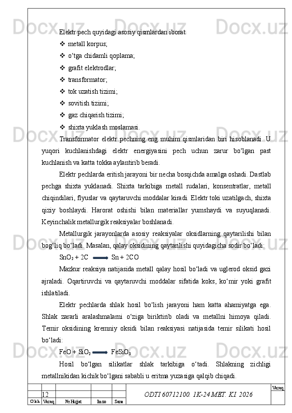 O’ lch
Va raq №  Hujjat Imzo Sana Va raq
ODTI 60712100. 1K-24 МЕТ.  KI . 2026Elektr pech quyidagi asosiy qismlardan iborat:
 metall korpus;
 o‘tga chidamli qoplama;
 grafit elektrodlar;
 transformator;
 tok uzatish tizimi;
 sovitish tizimi;
 gaz chiqarish tizimi;
 shixta yuklash moslamasi.
Transformator   elektr   pechning   eng   muhim   qismlaridan   biri   hisoblanadi.   U
yuqori   kuchlanishdagi   elektr   energiyasini   pech   uchun   zarur   bo‘lgan   past
kuchlanish va katta tokka aylantirib beradi.
Elektr pechlarda eritish jarayoni bir necha bosqichda amalga oshadi. Dastlab
pechga   shixta   yuklanadi.   Shixta   tarkibiga   metall   rudalari,   konsentratlar,   metall
chiqindilari, flyuslar va qaytaruvchi moddalar kiradi. Elektr toki uzatilgach, shixta
qiziy   boshlaydi.   Harorat   oshishi   bilan   materiallar   yumshaydi   va   suyuqlanadi.
Keyinchalik metallurgik reaksiyalar boshlanadi.
Metallurgik   jarayonlarda   asosiy   reaksiyalar   oksidlarning   qaytarilishi   bilan
bog‘liq bo‘ladi. Masalan, qalay oksidining qaytarilishi quyidagicha sodir bo‘ladi:
SnO
2  + 2C Sn + 2CO
Mazkur reaksiya natijasida metall qalay hosil bo‘ladi va uglerod oksid gazi
ajraladi.   Oqartiruvchi   va   qaytaruvchi   moddalar   sifatida   koks,   ko‘mir   yoki   grafit
ishlatiladi.
Elektr   pechlarda   shlak   hosil   bo‘lish   jarayoni   ham   katta   ahamiyatga   ega.
Shlak   zararli   aralashmalarni   o‘ziga   biriktirib   oladi   va   metallni   himoya   qiladi.
Temir   oksidining   kremniy   oksidi   bilan   reaksiyasi   natijasida   temir   silikati   hosil
bo‘ladi:
FeO + SiO
2 FeSiO
3
Hosil   bo‘lgan   silikatlar   shlak   tarkibiga   o‘tadi.   Shlakning   zichligi
metallnikidan kichik bo‘lgani sababli u eritma yuzasiga qalqib chiqadi.
12 