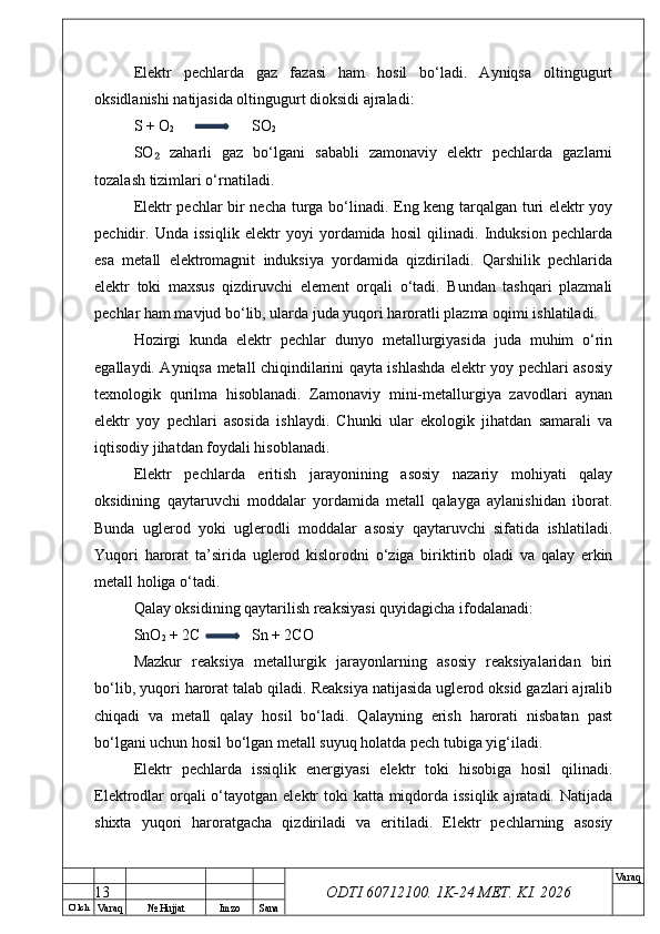 O’ lch
Va raq №  Hujjat Imzo Sana Va raq
ODTI 60712100. 1K-24 МЕТ.  KI . 2026Elektr   pechlarda   gaz   fazasi   ham   hosil   bo‘ladi.   Ayniqsa   oltingugurt
oksidlanishi natijasida oltingugurt dioksidi ajraladi:
S + O
2 SO
2
SO   zaharli   gaz   bo‘lgani   sababli   zamonaviy   elektr   pechlarda   gazlarni₂
tozalash tizimlari o‘rnatiladi.
Elektr pechlar bir necha turga bo‘linadi. Eng keng tarqalgan turi elektr yoy
pechidir.   Unda   issiqlik   elektr   yoyi   yordamida   hosil   qilinadi.   Induksion   pechlarda
esa   metall   elektromagnit   induksiya   yordamida   qizdiriladi.   Qarshilik   pechlarida
elektr   toki   maxsus   qizdiruvchi   element   orqali   o‘tadi.   Bundan   tashqari   plazmali
pechlar ham mavjud bo‘lib, ularda juda yuqori haroratli plazma oqimi ishlatiladi.
Hozirgi   kunda   elektr   pechlar   dunyo   metallurgiyasida   juda   muhim   o‘rin
egallaydi. Ayniqsa metall chiqindilarini qayta ishlashda elektr yoy pechlari asosiy
texnologik   qurilma   hisoblanadi.   Zamonaviy   mini-metallurgiya   zavodlari   aynan
elektr   yoy   pechlari   asosida   ishlaydi.   Chunki   ular   ekologik   jihatdan   samarali   va
iqtisodiy jihatdan foydali hisoblanadi.
Elektr   pechlarda   eritish   jarayonining   asosiy   nazariy   mohiyati   qalay
oksidining   qaytaruvchi   moddalar   yordamida   metall   qalayga   aylanishidan   iborat.
Bunda   uglerod   yoki   uglerodli   moddalar   asosiy   qaytaruvchi   sifatida   ishlatiladi.
Yuqori   harorat   ta’sirida   uglerod   kislorodni   o‘ziga   biriktirib   oladi   va   qalay   erkin
metall holiga o‘tadi.
Qalay oksidining qaytarilish reaksiyasi quyidagicha ifodalanadi:
SnO
2  + 2C Sn + 2CO
Mazkur   reaksiya   metallurgik   jarayonlarning   asosiy   reaksiyalaridan   biri
bo‘lib, yuqori harorat talab qiladi. Reaksiya natijasida uglerod oksid gazlari ajralib
chiqadi   va   metall   qalay   hosil   bo‘ladi.   Qalayning   erish   harorati   nisbatan   past
bo‘lgani uchun hosil bo‘lgan metall suyuq holatda pech tubiga yig‘iladi.
Elektr   pechlarda   issiqlik   energiyasi   elektr   toki   hisobiga   hosil   qilinadi.
Elektrodlar  orqali  o‘tayotgan elektr  toki  katta  miqdorda issiqlik  ajratadi. Natijada
shixta   yuqori   haroratgacha   qizdiriladi   va   eritiladi.   Elektr   pechlarning   asosiy
13 