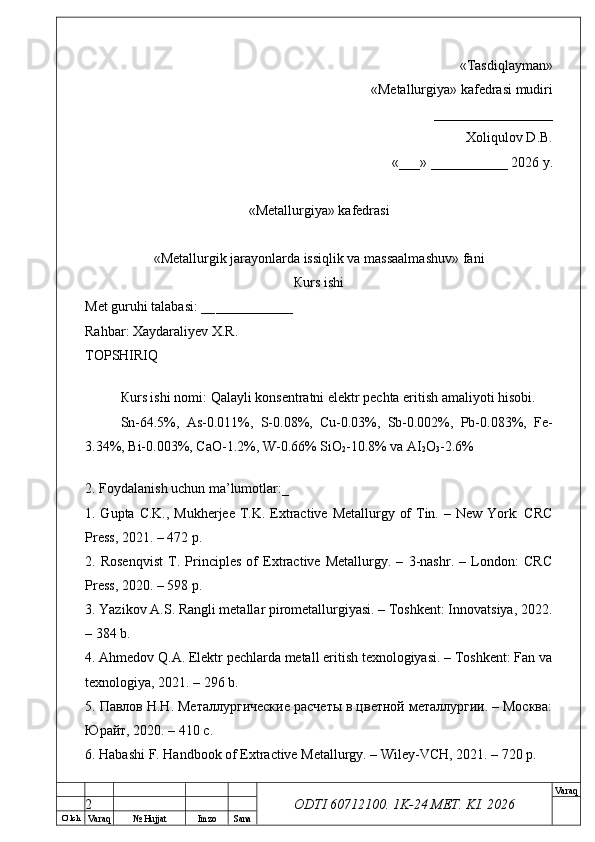 O’ lch
Va raq №  Hujjat Imzo Sana Va raq
ODTI 60712100. 1K-24 МЕТ.  KI . 2026«Т а sdiqlayman»
 «Меtallurgiya»   kafedrasi mudiri
       _________________ 
Xoliqulov D.B.
«___» ___________ 2026 y.
«Меtallurgiya»   kafedrasi
« Metallurgik jarayonlarda issiqlik va massaalmashuv »   fani
Кurs ishi
Меt guruhi talabasi: __ ___________
Rahbar: Xaydaraliyev X.R.
ТОPSHIRIQ
Кurs ishi nomi:  Qalayli konsentratni elektr pechta eritish amaliyoti hisobi.
Sn-64.5%,   As-0.011%,   S-0.08%,   Cu-0.03%,   Sb-0.002%,   Pb-0.083%,   Fe-
3.34%, Bi-0.003%, CaO-1.2%, W-0.66% SiO
2 -10.8% va AI
2 O
3 -2.6%
2. Foydalanish uchun ma’lumotlar:_
1. Gupta C.K., Mukherjee T.K. Extractive Metallurgy of  Tin. – New York:  CRC
Press, 2021. – 472 p.
2.   Rosenqvist   T.   Principles   of   Extractive   Metallurgy.   –   3-nashr.   –   London:   CRC
Press, 2020. – 598 p.
3. Yazikov A.S. Rangli metallar pirometallurgiyasi. – Toshkent: Innovatsiya, 2022.
– 384 b.
4. Ahmedov Q.A. Elektr pechlarda metall eritish texnologiyasi. – Toshkent: Fan va
texnologiya, 2021. – 296 b.
5. Павлов Н.Н. Металлургические расчеты в цветной металлургии. – Москва:
Юрайт, 2020. – 410 с.
6. Habashi F. Handbook of Extractive Metallurgy. – Wiley-VCH, 2021. – 720 p.
2 