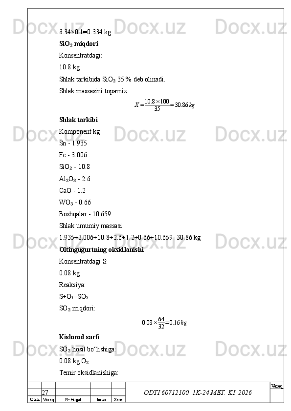 O’ lch
Va raq №  Hujjat Imzo Sana Va raq
ODTI 60712100. 1K-24 МЕТ.  KI . 20263.34×0.1=0.334 kg
SiO  miqdori₂
Konsentratdagi:
10.8 kg
Shlak tarkibida SiO  35 % deb olinadi.	
₂
Shlak massasini topamiz.	
X=	10.8	×100	
35	=	30.86	kg
Shlak tarkibi
Komponent kg
Sn - 1.935
Fe - 3.006
SiO  - 10.8	
₂
Al O  - 2.6
₂ ₃
CaO - 1.2
WO  - 0.66
₃
Boshqalar - 10.659
Shlak umumiy massasi
1.935+3.006+10.8+2.6+1.2+0.66+10.659=30.86 kg
Oltingugurtning oksidlanishi
Konsentratdagi S:
0.08 kg
Reaksiya:
S+O
2 =SO
2
SO  miqdori:
₂
0.08 × 64
32 = 0.16 kg
Kislorod sarfi
SO  hosil bo‘lishiga:
₂
0.08 kg O	
₂
Temir oksidlanishiga:
27 