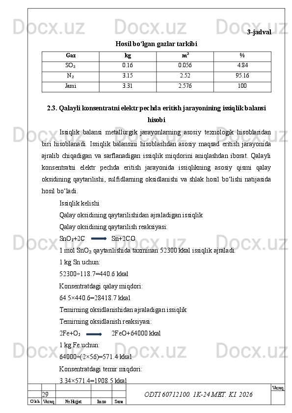 O’ lch
Va raq №  Hujjat Imzo Sana Va raq
ODTI 60712100. 1K-24 МЕТ.  KI . 2026 3-jadval
Hosil bo‘lgan gazlar tarkibi
Gaz kg m 3
%
SO₂ 0.16 0.056 4.84
N
₂ 3.15 2.52 95.16
Jami 3.31 2.576 100
2.3. Qalayli konsentratni elektr pechda eritish jarayonining issiqlik balansi
hisobi
Issiqlik   balansi   metallurgik   jarayonlarning   asosiy   texnologik   hisoblaridan
biri   hisoblanadi.   Issiqlik   balansini   hisoblashdan   asosiy   maqsad   eritish   jarayonida
ajralib   chiqadigan   va   sarflanadigan   issiqlik   miqdorini   aniqlashdan   iborat.   Qalayli
konsentratni   elektr   pechda   eritish   jarayonida   issiqlikning   asosiy   qismi   qalay
oksidining qaytarilishi, sulfidlarning oksidlanishi va shlak hosil bo‘lishi natijasida
hosil bo‘ladi.
Issiqlik kelishi
Qalay oksidining qaytarilishidan ajraladigan issiqlik
Qalay oksidining qaytarilish reaksiyasi:
SnO
2 +2C Sn+2CO
1 mol SnO  qaytarilishida taxminan 52300 kkal issiqlik ajraladi.	
₂
1 kg Sn uchun:
52300÷118.7=440.6 kkal
Konsentratdagi qalay miqdori:
64.5×440.6=28418.7 kkal
Temirning oksidlanishidan ajraladigan issiqlik
Temirning oksidlanish reaksiyasi:
2Fe+O
2 2FeO+64000 kkal
1 kg Fe uchun:
64000÷(2×56)=571.4 kkal
Konsentratdagi temir miqdori:
3.34×571.4=1908.5 kkal
29 