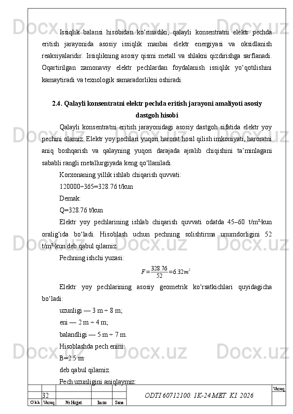 O’ lch
Va raq №  Hujjat Imzo Sana Va raq
ODTI 60712100. 1K-24 МЕТ.  KI . 2026Issiqlik   balansi   hisobidan   ko‘rinadiki,   qalayli   konsentratni   elektr   pechda
eritish   jarayonida   asosiy   issiqlik   manbai   elektr   energiyasi   va   oksidlanish
reaksiyalaridir.   Issiqlikning   asosiy   qismi   metall   va   shlakni   qizdirishga   sarflanadi.
Oqartirilgan   zamonaviy   elektr   pechlardan   foydalanish   issiqlik   yo‘qotilishini
kamaytiradi va texnologik samaradorlikni oshiradi.
2.4. Qalayli konsentratni elektr pechda eritish jarayoni amaliyoti asosiy
dastgoh hisobi
Qalayli   konsentratni   eritish   jarayonidagi   asosiy   dastgoh   sifatida   elektr   yoy
pechini olamiz. Elektr yoy pechlari yuqori harorat hosil qilish imkoniyati, haroratni
aniq   boshqarish   va   qalayning   yuqori   darajada   ajralib   chiqishini   ta’minlagani
sababli rangli metallurgiyada keng qo‘llaniladi.
Korxonaning yillik ishlab chiqarish quvvati:
120000÷365=328.76 t/kun
Demak:
Q=328.76 t/kun
Elektr   yoy   pechlarining   ishlab   chiqarish   quvvati   odatda   45–60   t/m²·kun
oralig‘ida   bo‘ladi.   Hisoblash   uchun   pechning   solishtirma   unumdorligini   52
t/m²·kun deb qabul qilamiz.
Pechning ishchi yuzasi:
F = 328.76
52 = 6.32 m 2
Elektr   yoy   pechlarining   asosiy   geometrik   ko‘rsatkichlari   quyidagicha
bo‘ladi:
uzunligi — 3 m ÷ 8 m;
eni — 2 m ÷ 4 m;
balandligi — 5 m ÷ 7 m.
Hisoblashda pech enini:
B=2.5 m
deb qabul qilamiz.
Pech uzunligini aniqlaymiz:
32 