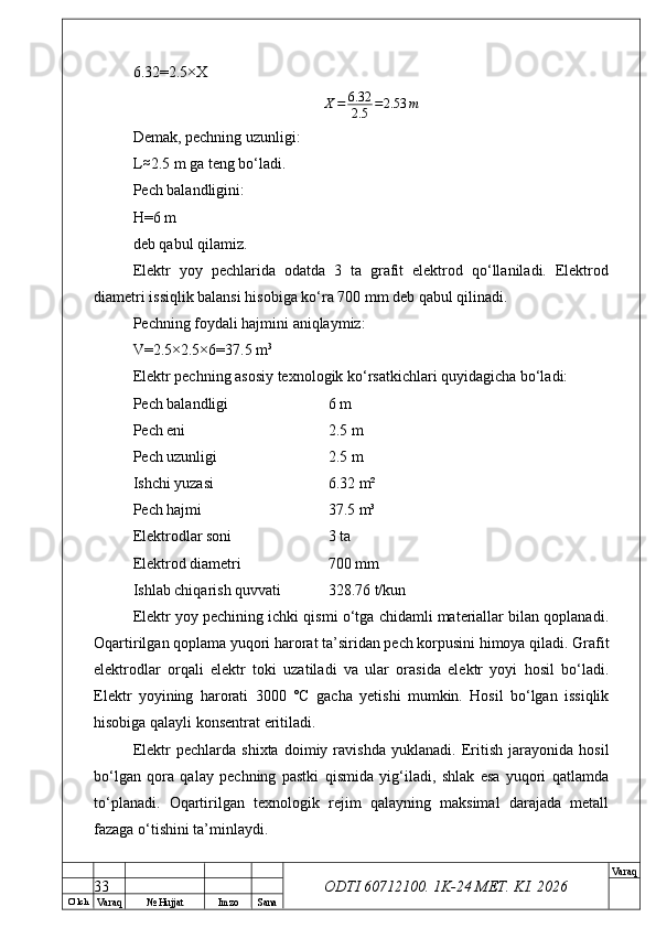 O’ lch
Va raq №  Hujjat Imzo Sana Va raq
ODTI 60712100. 1K-24 МЕТ.  KI . 20266.32=2.5×X
X = 6.32
2.5 = 2.53 m
Demak, pechning uzunligi:
L≈ 2.5 m ga teng bo‘ladi.
Pech balandligini:
H=6 m
deb qabul qilamiz.
Elektr   yoy   pechlarida   odatda   3   ta   grafit   elektrod   qo‘llaniladi.   Elektrod
diametri issiqlik balansi hisobiga ko‘ra 700 mm deb qabul qilinadi.
Pechning foydali hajmini aniqlaymiz:
V=2.5×2.5×6=37.5 m 3
Elektr pechning asosiy texnologik ko‘rsatkichlari quyidagicha bo‘ladi:
Pech balandligi  6 m
Pech eni  2.5 m
Pech uzunligi  2.5 m
Ishchi yuzasi  6.32 m²
Pech hajmi  37.5 m³
Elektrodlar soni  3 ta
Elektrod diametri  700 mm
Ishlab chiqarish quvvati  328.76 t/kun
Elektr yoy pechining ichki qismi o‘tga chidamli materiallar bilan qoplanadi.
Oqartirilgan qoplama yuqori harorat ta’siridan pech korpusini himoya qiladi. Grafit
elektrodlar   orqali   elektr   toki   uzatiladi   va   ular   orasida   elektr   yoyi   hosil   bo‘ladi.
Elektr   yoyining   harorati   3000   °C   gacha   yetishi   mumkin.   Hosil   bo‘lgan   issiqlik
hisobiga qalayli konsentrat eritiladi.
Elektr   pechlarda   shixta   doimiy   ravishda   yuklanadi.   Eritish   jarayonida   hosil
bo‘lgan   qora   qalay   pechning   pastki   qismida   yig‘iladi,   shlak   esa   yuqori   qatlamda
to‘planadi.   Oqartirilgan   texnologik   rejim   qalayning   maksimal   darajada   metall
fazaga o‘tishini ta’minlaydi.
33 