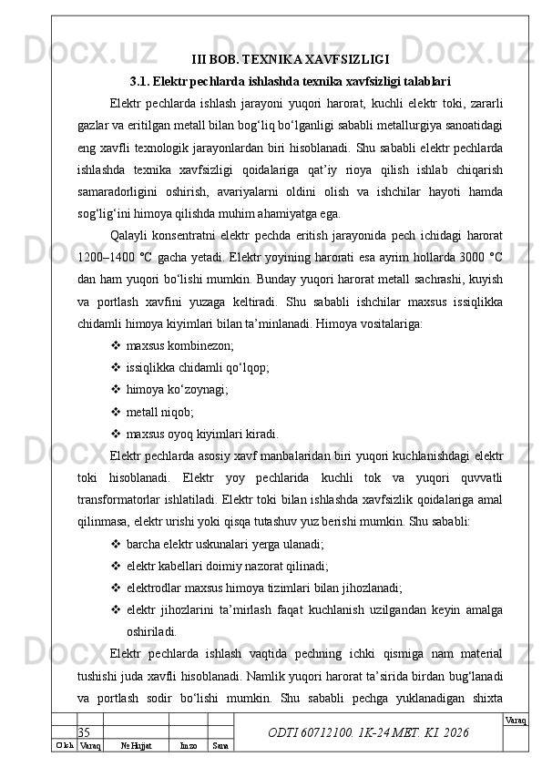 O’ lch
Va raq №  Hujjat Imzo Sana Va raq
ODTI 60712100. 1K-24 МЕТ.  KI . 2026III BOB. TEXNIKA XAVFSIZLIGI
3.1. Elektr pechlarda ishlashda texnika xavfsizligi talablari
Elektr   pechlarda   ishlash   jarayoni   yuqori   harorat,   kuchli   elektr   toki,   zararli
gazlar va eritilgan metall bilan bog‘liq bo‘lganligi sababli metallurgiya sanoatidagi
eng xavfli texnologik jarayonlardan biri hisoblanadi. Shu sababli  elektr pechlarda
ishlashda   texnika   xavfsizligi   qoidalariga   qat’iy   rioya   qilish   ishlab   chiqarish
samaradorligini   oshirish,   avariyalarni   oldini   olish   va   ishchilar   hayoti   hamda
sog‘lig‘ini himoya qilishda muhim ahamiyatga ega.
Qalayli   konsentratni   elektr   pechda   eritish   jarayonida   pech   ichidagi   harorat
1200–1400 °C gacha yetadi. Elektr yoyining harorati esa ayrim hollarda 3000 °C
dan ham yuqori bo‘lishi mumkin. Bunday yuqori harorat metall sachrashi, kuyish
va   portlash   xavfini   yuzaga   keltiradi.   Shu   sababli   ishchilar   maxsus   issiqlikka
chidamli himoya kiyimlari bilan ta’minlanadi. Himoya vositalariga:
 maxsus kombinezon;
 issiqlikka chidamli qo‘lqop;
 himoya ko‘zoynagi;
 metall niqob;
 maxsus oyoq kiyimlari kiradi.
Elektr pechlarda asosiy xavf manbalaridan biri yuqori kuchlanishdagi elektr
toki   hisoblanadi.   Elektr   yoy   pechlarida   kuchli   tok   va   yuqori   quvvatli
transformatorlar ishlatiladi. Elektr toki bilan ishlashda xavfsizlik qoidalariga amal
qilinmasa, elektr urishi yoki qisqa tutashuv yuz berishi mumkin. Shu sababli:
 barcha elektr uskunalari yerga ulanadi;
 elektr kabellari doimiy nazorat qilinadi;
 elektrodlar maxsus himoya tizimlari bilan jihozlanadi;
 elektr   jihozlarini   ta’mirlash   faqat   kuchlanish   uzilgandan   keyin   amalga
oshiriladi.
Elektr   pechlarda   ishlash   vaqtida   pechning   ichki   qismiga   nam   material
tushishi juda xavfli hisoblanadi. Namlik yuqori harorat ta’sirida birdan bug‘lanadi
va   portlash   sodir   bo‘lishi   mumkin.   Shu   sababli   pechga   yuklanadigan   shixta
35 