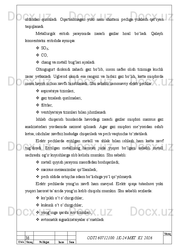 O’ lch
Va raq №  Hujjat Imzo Sana Va raq
ODTI 60712100. 1K-24 МЕТ.  KI . 2026oldindan   quritiladi.   Oqartirilmagan   yoki   nam   shixtani   pechga   yuklash   qat’iyan
taqiqlanadi.
Metallurgik   eritish   jarayonida   zararli   gazlar   hosil   bo‘ladi.   Qalayli
konsentratni eritishda ayniqsa:
 SO ;₂
 CO;
 chang va metall bug‘lari ajraladi.
Oltingugurt   dioksidi   zaharli   gaz   bo‘lib,   inson   nafas   olish   tizimiga   kuchli
zarar   yetkazadi.   Uglerod   oksidi   esa   rangsiz   va   hidsiz   gaz   bo‘lib,   katta   miqdorda
inson hayoti uchun xavfli hisoblanadi. Shu sababli zamonaviy elektr pechlar:
 aspiratsiya tizimlari;
 gaz tozalash qurilmalari;
 filtrlar;
 ventilyatsiya tizimlari bilan jihozlanadi.
Ishlab   chiqarish   binolarida   havodagi   zararli   gazlar   miqdori   maxsus   gaz
analizatorlari   yordamida   nazorat   qilinadi.   Agar   gaz   miqdori   me’yoridan   oshib
ketsa, ishchilar xavfsiz hududga chiqariladi va pech vaqtincha to‘xtatiladi.
Elektr   pechlarda   eritilgan   metall   va   shlak   bilan   ishlash   ham   katta   xavf
tug‘diradi.   Eritilgan   metallning   harorati   juda   yuqori   bo‘lgani   sababli   metall
sachrashi og‘ir kuyishlarga olib kelishi mumkin. Shu sababli:
 metall quyish jarayoni masofadan boshqariladi;
 maxsus mexanizmlar qo‘llaniladi;
 pech oldida ortiqcha odam bo‘lishiga yo‘l qo‘yilmaydi.
Elektr   pechlarda   yong‘in   xavfi   ham   mavjud.   Elektr   qisqa   tutashuvi   yoki
yuqori harorat ta’sirida yong‘in kelib chiqishi mumkin. Shu sababli sexlarda:
 ko‘pikli o‘t o‘chirgichlar;
 kukunli o‘t o‘chirgichlar;
 yong‘inga qarshi suv tizimlari;
 avtomatik signalizatsiyalar o‘rnatiladi.
36 