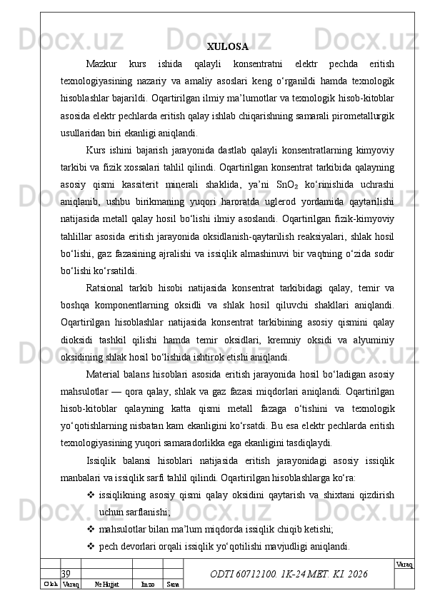 O’ lch
Va raq №  Hujjat Imzo Sana Va raq
ODTI 60712100. 1K-24 МЕТ.  KI . 2026XULOSA
Mazkur   kurs   ishida   qalayli   konsentratni   elektr   pechda   eritish
texnologiyasining   nazariy   va   amaliy   asoslari   keng   o‘rganildi   hamda   texnologik
hisoblashlar bajarildi. Oqartirilgan ilmiy ma’lumotlar va texnologik hisob-kitoblar
asosida elektr pechlarda eritish qalay ishlab chiqarishning samarali pirometallurgik
usullaridan biri ekanligi aniqlandi.
Kurs   ishini   bajarish   jarayonida   dastlab   qalayli   konsentratlarning   kimyoviy
tarkibi va fizik xossalari tahlil qilindi. Oqartirilgan konsentrat tarkibida qalayning
asosiy   qismi   kassiterit   minerali   shaklida,   ya’ni   SnO   ko‘rinishida   uchrashi₂
aniqlanib,   ushbu   birikmaning   yuqori   haroratda   uglerod   yordamida   qaytarilishi
natijasida   metall   qalay   hosil   bo‘lishi   ilmiy   asoslandi.   Oqartirilgan   fizik-kimyoviy
tahlillar   asosida   eritish   jarayonida   oksidlanish-qaytarilish   reaksiyalari,   shlak   hosil
bo‘lishi,  gaz  fazasining  ajralishi  va  issiqlik  almashinuvi  bir  vaqtning  o‘zida  sodir
bo‘lishi ko‘rsatildi.
Ratsional   tarkib   hisobi   natijasida   konsentrat   tarkibidagi   qalay,   temir   va
boshqa   komponentlarning   oksidli   va   shlak   hosil   qiluvchi   shakllari   aniqlandi.
Oqartirilgan   hisoblashlar   natijasida   konsentrat   tarkibining   asosiy   qismini   qalay
dioksidi   tashkil   qilishi   hamda   temir   oksidlari,   kremniy   oksidi   va   alyuminiy
oksidining shlak hosil bo‘lishida ishtirok etishi aniqlandi.
Material   balans   hisoblari   asosida   eritish   jarayonida   hosil   bo‘ladigan   asosiy
mahsulotlar   —   qora   qalay,   shlak   va   gaz   fazasi   miqdorlari   aniqlandi.   Oqartirilgan
hisob-kitoblar   qalayning   katta   qismi   metall   fazaga   o‘tishini   va   texnologik
yo‘qotishlarning nisbatan kam ekanligini ko‘rsatdi. Bu esa elektr pechlarda eritish
texnologiyasining yuqori samaradorlikka ega ekanligini tasdiqlaydi.
Issiqlik   balansi   hisoblari   natijasida   eritish   jarayonidagi   asosiy   issiqlik
manbalari va issiqlik sarfi tahlil qilindi. Oqartirilgan hisoblashlarga ko‘ra:
 issiqlikning   asosiy   qismi   qalay   oksidini   qaytarish   va   shixtani   qizdirish
uchun sarflanishi;
 mahsulotlar bilan ma’lum miqdorda issiqlik chiqib ketishi;
 pech devorlari orqali issiqlik yo‘qotilishi mavjudligi aniqlandi.
39 