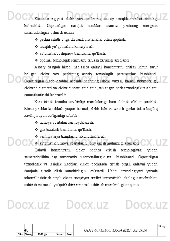 O’ lch
Va raq №  Hujjat Imzo Sana Va raq
ODTI 60712100. 1K-24 МЕТ.  KI . 2026Elektr   energiyasi   elektr   yoy   pechining   asosiy   issiqlik   manbai   ekanligi
ko‘rsatildi.   Oqartirilgan   issiqlik   hisoblari   asosida   pechning   energetik
samaradorligini oshirish uchun:
 pechni sifatli o‘tga chidamli materiallar bilan qoplash;
 issiqlik yo‘qotilishini kamaytirish;
 avtomatik boshqaruv tizimlarini qo‘llash;
 optimal texnologik rejimlarni tanlash zarurligi aniqlandi.
Asosiy   dastgoh   hisobi   natijasida   qalayli   konsentratni   eritish   uchun   zarur
bo‘lgan   elektr   yoy   pechining   asosiy   texnologik   parametrlari   hisoblandi.
Oqartirilgan   hisob-kitoblar   asosida   pechning   ishchi   yuzasi,   hajmi,   unumdorligi,
elektrod diametri va elektr quvvati aniqlanib, tanlangan pech texnologik talablarni
qanoatlantirishi ko‘rsatildi.
Kurs   ishida   texnika   xavfsizligi   masalalariga   ham   alohida   e’tibor   qaratildi.
Elektr   pechlarda  ishlash  yuqori   harorat,  elektr   toki   va  zararli  gazlar  bilan  bog‘liq
xavfli jarayon bo‘lganligi sababli:
 himoya vositalaridan foydalanish;
 gaz tozalash tizimlarini qo‘llash;
 ventilyatsiya tizimlarini takomillashtirish;
 avtomatik himoya vositalarini joriy qilish muhimligi asoslandi.
Qalayli   konsentratni   elektr   pechda   eritish   texnologiyasi   yuqori
samaradorlikka   ega   zamonaviy   pirometallurgik   usul   hisoblanadi.   Oqartirilgan
texnologik   va   issiqlik   hisoblari   elektr   pechlarda   eritish   orqali   qalayni   yuqori
darajada   ajratib   olish   mumkinligini   ko‘rsatdi.   Ushbu   texnologiyani   yanada
takomillashtirish orqali elektr energiyasi sarfini kamaytirish, ekologik xavfsizlikni
oshirish va metall yo‘qotilishini minimallashtirish mumkinligi aniqlandi.
40 