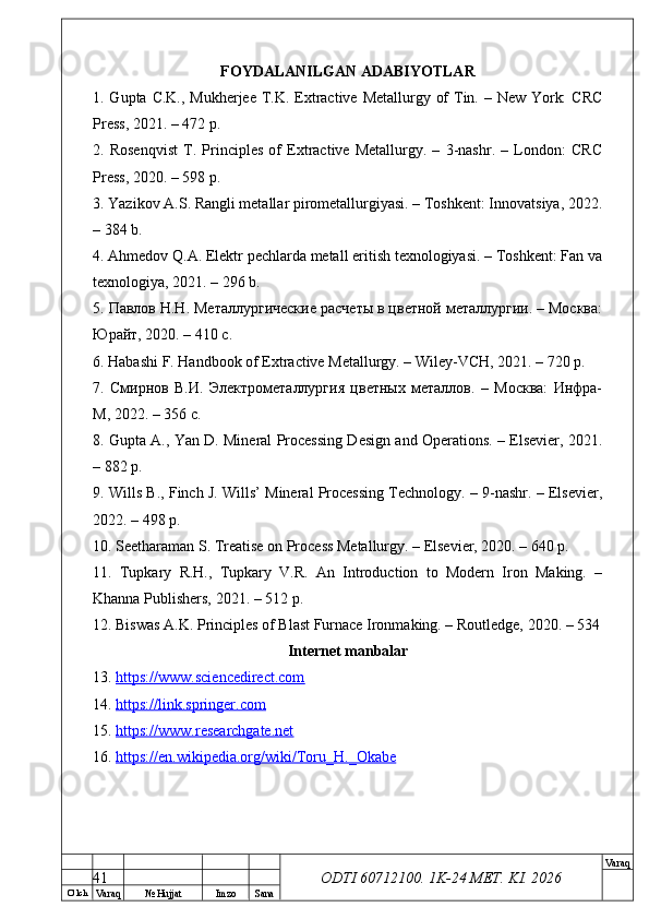 O’ lch
Va raq №  Hujjat Imzo Sana Va raq
ODTI 60712100. 1K-24 МЕТ.  KI . 2026FOYDALANILGAN ADABIYOTLAR
1. Gupta C.K., Mukherjee T.K. Extractive Metallurgy of  Tin. – New York:  CRC
Press, 2021. – 472 p.
2.   Rosenqvist   T.   Principles   of   Extractive   Metallurgy.   –   3-nashr.   –   London:   CRC
Press, 2020. – 598 p.
3. Yazikov A.S. Rangli metallar pirometallurgiyasi. – Toshkent: Innovatsiya, 2022.
– 384 b.
4. Ahmedov Q.A. Elektr pechlarda metall eritish texnologiyasi. – Toshkent: Fan va
texnologiya, 2021. – 296 b.
5. Павлов Н.Н. Металлургические расчеты в цветной металлургии. – Москва:
Юрайт, 2020. – 410 с.
6. Habashi F. Handbook of Extractive Metallurgy. – Wiley-VCH, 2021. – 720 p.
7.   Смирнов   В.И.   Электрометаллургия   цветных   металлов.   –   Москва:   Инфра-
М, 2022. – 356 с.
8. Gupta A., Yan D. Mineral Processing Design and Operations. – Elsevier, 2021.
– 882 p.
9. Wills B., Finch J. Wills’ Mineral Processing Technology. – 9-nashr. – Elsevier,
2022. – 498 p.
10. Seetharaman S. Treatise on Process Metallurgy. – Elsevier, 2020. – 640 p.
11.   Tupkary   R.H.,   Tupkary   V.R.   An   Introduction   to   Modern   Iron   Making.   –
Khanna Publishers, 2021. – 512 p.
12. Biswas A.K. Principles of Blast Furnace Ironmaking. – Routledge, 2020. – 534
Internet manbalar
13.  https://www.sciencedirect.com  
14.  https://link.springer.com  
15.  https://www.researchgate.net  
16.  https://en.wikipedia.org/wiki/Toru_H._Okabe  
41 