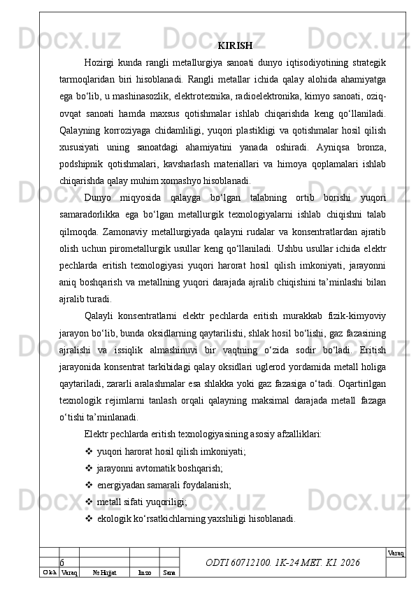 O’ lch
Va raq №  Hujjat Imzo Sana Va raq
ODTI 60712100. 1K-24 МЕТ.  KI . 2026KIRISH
Hozirgi   kunda   rangli   metallurgiya   sanoati   dunyo   iqtisodiyotining   strategik
tarmoqlaridan   biri   hisoblanadi.   Rangli   metallar   ichida   qalay   alohida   ahamiyatga
ega bo‘lib, u mashinasozlik, elektrotexnika, radioelektronika, kimyo sanoati, oziq-
ovqat   sanoati   hamda   maxsus   qotishmalar   ishlab   chiqarishda   keng   qo‘llaniladi.
Qalayning   korroziyaga   chidamliligi,   yuqori   plastikligi   va   qotishmalar   hosil   qilish
xususiyati   uning   sanoatdagi   ahamiyatini   yanada   oshiradi.   Ayniqsa   bronza,
podshipnik   qotishmalari,   kavsharlash   materiallari   va   himoya   qoplamalari   ishlab
chiqarishda qalay muhim xomashyo hisoblanadi.
Dunyo   miqyosida   qalayga   bo‘lgan   talabning   ortib   borishi   yuqori
samaradorlikka   ega   bo‘lgan   metallurgik   texnologiyalarni   ishlab   chiqishni   talab
qilmoqda.   Zamonaviy   metallurgiyada   qalayni   rudalar   va   konsentratlardan   ajratib
olish  uchun  pirometallurgik  usullar  keng   qo‘llaniladi.  Ushbu   usullar   ichida  elektr
pechlarda   eritish   texnologiyasi   yuqori   harorat   hosil   qilish   imkoniyati,   jarayonni
aniq boshqarish  va metallning yuqori  darajada ajralib chiqishini  ta’minlashi  bilan
ajralib turadi.
Qalayli   konsentratlarni   elektr   pechlarda   eritish   murakkab   fizik-kimyoviy
jarayon bo‘lib, bunda oksidlarning qaytarilishi, shlak hosil bo‘lishi, gaz fazasining
ajralishi   va   issiqlik   almashinuvi   bir   vaqtning   o‘zida   sodir   bo‘ladi.   Eritish
jarayonida konsentrat tarkibidagi  qalay oksidlari uglerod yordamida metall holiga
qaytariladi, zararli aralashmalar esa shlakka yoki gaz fazasiga o‘tadi. Oqartirilgan
texnologik   rejimlarni   tanlash   orqali   qalayning   maksimal   darajada   metall   fazaga
o‘tishi ta’minlanadi.
Elektr pechlarda eritish texnologiyasining asosiy afzalliklari:
 yuqori harorat hosil qilish imkoniyati;
 jarayonni avtomatik boshqarish;
 energiyadan samarali foydalanish;
 metall sifati yuqoriligi;
 ekologik ko‘rsatkichlarning yaxshiligi hisoblanadi.
6 