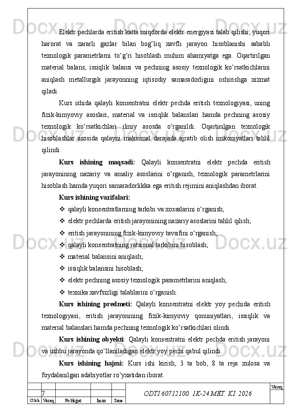 O’ lch
Va raq №  Hujjat Imzo Sana Va raq
ODTI 60712100. 1K-24 МЕТ.  KI . 2026Elektr pechlarda eritish katta miqdorda elektr energiyasi talab qilishi, yuqori
harorat   va   zararli   gazlar   bilan   bog‘liq   xavfli   jarayon   hisoblanishi   sababli
texnologik   parametrlarni   to‘g‘ri   hisoblash   muhim   ahamiyatga   ega.   Oqartirilgan
material   balans,   issiqlik   balansi   va   pechning   asosiy   texnologik   ko‘rsatkichlarini
aniqlash   metallurgik   jarayonning   iqtisodiy   samaradorligini   oshirishga   xizmat
qiladi.
Kurs   ishida   qalayli   konsentratni   elektr   pechda   eritish   texnologiyasi,   uning
fizik-kimyoviy   asoslari,   material   va   issiqlik   balanslari   hamda   pechning   asosiy
texnologik   ko‘rsatkichlari   ilmiy   asosda   o‘rganildi.   Oqartirilgan   texnologik
hisoblashlar   asosida   qalayni   maksimal   darajada   ajratib   olish   imkoniyatlari   tahlil
qilindi.
Kurs   ishining   maqsadi:   Qalayli   konsentratni   elektr   pechda   eritish
jarayonining   nazariy   va   amaliy   asoslarini   o‘rganish,   texnologik   parametrlarini
hisoblash hamda yuqori samaradorlikka ega eritish rejimini aniqlashdan iborat.
Kurs ishining vazifalari:
 qalayli konsentratlarning tarkibi va xossalarini o‘rganish;
 elektr pechlarda eritish jarayonining nazariy asoslarini tahlil qilish;
 eritish jarayonining fizik-kimyoviy tavsifini o‘rganish;
 qalayli konsentratning ratsional tarkibini hisoblash;
 material balansini aniqlash;
 issiqlik balansini hisoblash;
 elektr pechning asosiy texnologik parametrlarini aniqlash;
 texnika xavfsizligi talablarini o‘rganish.
Kurs   ishining   predmeti:   Qalayli   konsentratni   elektr   yoy   pechida   eritish
texnologiyasi,   eritish   jarayonining   fizik-kimyoviy   qonuniyatlari,   issiqlik   va
material balanslari hamda pechning texnologik ko‘rsatkichlari olindi.
Kurs   ishining   obyekti :   Qalayli   konsentratni   elektr   pechda   eritish   jarayoni
va ushbu jarayonda qo‘llaniladigan elektr yoy pechi qabul qilindi.
Kurs   ishining   hajmi:   Kurs   ishi   kirish,   3   ta   bob,   8   ta   reja   xulosa   va
foydalanilgan adabiyotlar ro‘yxatidan iborat. 
7 