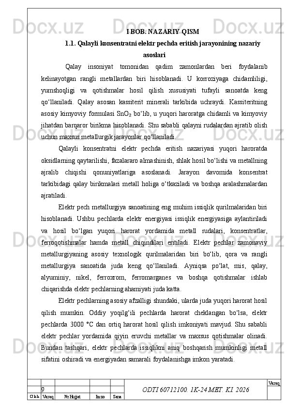 O’ lch
Va raq №  Hujjat Imzo Sana Va raq
ODTI 60712100. 1K-24 МЕТ.  KI . 2026I BOB. NAZARIY QISM
1.1. Qalayli konsentratni elektr pechda eritish jarayonining nazariy
asoslari
  Qalay   insoniyat   tomonidan   qadim   zamonlardan   beri   foydalanib
kelinayotgan   rangli   metallardan   biri   hisoblanadi.   U   korroziyaga   chidamliligi,
yumshoqligi   va   qotishmalar   hosil   qilish   xususiyati   tufayli   sanoatda   keng
qo‘llaniladi.   Qalay   asosan   kassiterit   minerali   tarkibida   uchraydi.   Kassiteritning
asosiy kimyoviy formulasi SnO  bo‘lib, u yuqori haroratga chidamli va kimyoviy₂
jihatdan barqaror birikma hisoblanadi. Shu sababli qalayni rudalardan ajratib olish
uchun maxsus metallurgik jarayonlar qo‘llaniladi.
Qalayli   konsentratni   elektr   pechda   eritish   nazariyasi   yuqori   haroratda
oksidlarning qaytarilishi, fazalararo almashinish, shlak hosil bo‘lishi va metallning
ajralib   chiqishi   qonuniyatlariga   asoslanadi.   Jarayon   davomida   konsentrat
tarkibidagi  qalay   birikmalari   metall   holiga  o‘tkaziladi  va   boshqa  aralashmalardan
ajratiladi.
Elektr pech metallurgiya sanoatining eng muhim issiqlik qurilmalaridan biri
hisoblanadi.   Ushbu   pechlarda   elektr   energiyasi   issiqlik   energiyasiga   aylantiriladi
va   hosil   bo‘lgan   yuqori   harorat   yordamida   metall   rudalari,   konsentratlar,
ferroqotishmalar   hamda   metall   chiqindilari   eritiladi.   Elektr   pechlar   zamonaviy
metallurgiyaning   asosiy   texnologik   qurilmalaridan   biri   bo‘lib,   qora   va   rangli
metallurgiya   sanoatida   juda   keng   qo‘llaniladi.   Ayniqsa   po‘lat,   mis,   qalay,
alyuminiy,   nikel,   ferroxrom,   ferromarganes   va   boshqa   qotishmalar   ishlab
chiqarishda elektr pechlarning ahamiyati juda katta.
Elektr pechlarning asosiy afzalligi shundaki, ularda juda yuqori harorat hosil
qilish   mumkin.   Oddiy   yoqilg‘ili   pechlarda   harorat   cheklangan   bo‘lsa,   elektr
pechlarda   3000   °C   dan   ortiq   harorat   hosil   qilish   imkoniyati   mavjud.   Shu   sababli
elektr   pechlar   yordamida   qiyin   eruvchi   metallar   va   maxsus   qotishmalar   olinadi.
Bundan   tashqari,   elektr   pechlarda   issiqlikni   aniq   boshqarish   mumkinligi   metall
sifatini oshiradi va energiyadan samarali foydalanishga imkon yaratadi.
9 