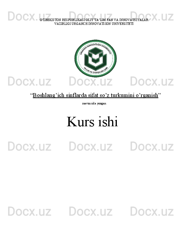 O’ZBEKISTON RESPUBLIKASI OLIY TA’LIM FAN VA INNOVATSIYALAR
VAZIRLIGI URGANCH INNOVATSION  UNIVERSITETI
“ Boshlang’ich sinflarda sifat so’z turkumini o’rganish ”
mavzusida  yozgan
Kurs  ishi 