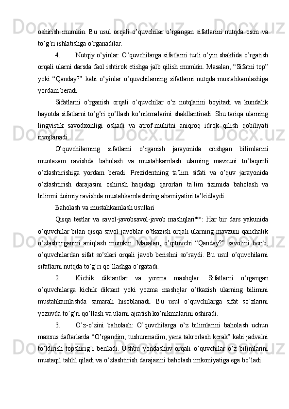 oshirish   mumkin.   Bu   usul   orqali   o’quvchilar   o’rgangan   sifatlarini   nutqda   oson   va
to’g’ri ishlatishga o’rganadilar.
4. Nutqiy o’yinlar : O’quvchilarga sifatlarni turli o’yin shaklida o’rgatish
orqali ularni darsda faol ishtirok etishga jalb qilish mumkin. Masalan, “Sifatni top”
yoki   “Qanday?”   kabi   o’yinlar   o’quvchilarning   sifatlarni   nutqda   mustahkamlashiga
yordam beradi.
Sifatlarni   o’rganish   orqali   o’quvchilar   o’z   nutqlarini   boyitadi   va   kundalik
hayotda sifatlarni to’g’ri qo’llash ko’nikmalarini shakllantiradi. Shu tariqa ularning
lingvistik   savodxonligi   oshadi   va   atrof-muhitni   aniqroq   idrok   qilish   qobiliyati
rivojlanadi.
O’quvchilarning   sifatlarni   o’rganish   jarayonida   erishgan   bilimlarini
muntazam   ravishda   baholash   va   mustahkamlash   ularning   mavzuni   to’laqonli
o’zlashtirishiga   yordam   beradi.   Prezidentning   ta’lim   sifati   va   o’quv   jarayonida
o’zlashtirish   darajasini   oshirish   haqidagi   qarorlari   ta’lim   tizimida   baholash   va
bilimni doimiy ravishda mustahkamlashning ahamiyatini ta’kidlaydi.
Baholash va mustahkamlash usullari
Qisqa   testlar   va   savol-javobsavol-javob   mashqlari**:   Har   bir   dars   yakunida
o’quvchilar  bilan qisqa  savol-javoblar  o’tkazish  orqali  ularning mavzuni  qanchalik
o’zlashtirganini   aniqlash   mumkin.   Masalan,   o’qituvchi   “Qanday?”   savolini   berib,
o’quvchilardan   sifat   so’zlari   orqali   javob   berishni   so’raydi.   Bu   usul   o’quvchilarni
sifatlarni nutqda to’g’ri qo’llashga o’rgatadi.
2. Kichik   diktantlar   va   yozma   mashqlar :   Sifatlarni   o’rgangan
o’quvchilarga   kichik   diktant   yoki   yozma   mashqlar   o’tkazish   ularning   bilimini
mustahkamlashda   samarali   hisoblanadi.   Bu   usul   o’quvchilarga   sifat   so’zlarini
yozuvda to’g’ri qo’llash va ularni ajratish ko’nikmalarini oshiradi.
3. O’z-o’zini   baholash :   O’quvchilarga   o’z   bilimlarini   baholash   uchun
maxsus daftarlarda “O’rgandim, tushunmadim, yana takrorlash kerak” kabi jadvalni
to’ldirish   topshirig’i   beriladi.   Ushbu   yondashuv   orqali   o’quvchilar   o’z   bilimlarini
mustaqil tahlil qiladi va o’zlashtirish darajasini baholash imkoniyatiga ega bo’ladi. 