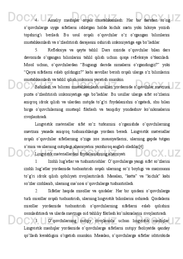 4. Amaliy   mashqlar   orqali   mustahkamlash :   Har   bir   darsdan   so’ng
o’quvchilarga   uyga   sifatlarni   ishlatgan   holda   kichik   matn   yoki   hikoya   yozish
topshirig’i   beriladi.   Bu   usul   orqali   o’quvchilar   o’z   o’rgangan   bilimlarini
mustahkamlash va o’zlashtirish darajasini oshirish imkoniyatiga ega bo’ladilar.
5. Refleksiya   va   qayta   tahlil :   Dars   oxirida   o’quvchilar   bilan   dars
davomida   o’rgangan   bilimlarini   tahlil   qilish   uchun   qisqa   refleksiya   o’tkaziladi.
Misol   uchun,   o’quvchilardan   “Bugungi   darsda   nimalarni   o’rgandingiz?”   yoki
“Qaysi sifatlarni eslab qoldingiz?” kabi savollar berish orqali ularga o’z bilimlarini
mustahkamlash va tahlil qilish imkonini yaratish mumkin.
Baholash va bilimni mustahkamlash usullari yordamida o’quvchilar mavzuni
puxta   o’zlashtirish   imkoniyatiga   ega   bo’ladilar.   Bu   usullar   ularga   sifat   so’zlarini
aniqroq   idrok   qilish   va   ulardan   nutqda   to’g’ri   foydalanishni   o’rgatadi,   shu   bilan
birga   o’quvchilarning   mustaqil   fikrlash   va   tanqidiy   yondashuv   ko’nikmalarini
rivojlantiradi.
Lingvistik   materiallar   sifat   so’z   turkumini   o’rganishda   o’quvchilarning
mavzuni   yanada   aniqroq   tushunishlariga   yordam   beradi.   Lingvistik   materiallar
orqali   o’quvchilar   sifatlarning   o’ziga   xos   xususiyatlarini,   ularning   gapda   tutgan
o’rnini va ularning nutqdagi ahamiyatini yaxshiroq anglab oladilar[4].
Lingvistik materiallardan foydalanishning ahamiyati
1. Izohli lug’atlar va tushuntirishlar : O’quvchilarga yangi sifat so’zlarini
izohli   lug’atlar   yordamida   tushuntirish   orqali   ularning   so’z   boyligi   va   mazmunni
to’g’ri   idrok   qilish   qobiliyati   rivojlantiriladi.   Masalan,   “katta”   va   “kichik”   kabi
so’zlar izohlanib, ularning ma’nosi o’quvchilarga tushuntiriladi.
2. Sifatlar   haqida   misollar   va   qoidalar :   Har   bir   qoidani   o’quvchilarga
turli misollar orqali tushuntirish, ularning lingvistik bilimlarini oshiradi. Qoidalarni
misollar   yordamida   tushuntirish   o’quvchilarning   sifatlarni   eslab   qolishini
osonlashtiradi va ularda mavzuga oid tahliliy fikrlash ko’nikmalarini rivojlantiradi.
3. O’quvchilarning   nutqiy   rivojlanishi   uchun   lingvistik   mashqlar :
Lingvistik   mashqlar   yordamida   o’quvchilarga   sifatlarni   nutqiy   faoliyatda   qanday
qo’llash   kerakligini   o’rgatish   mumkin.   Masalan,   o’quvchilarga   sifatlar   ishtirokida 