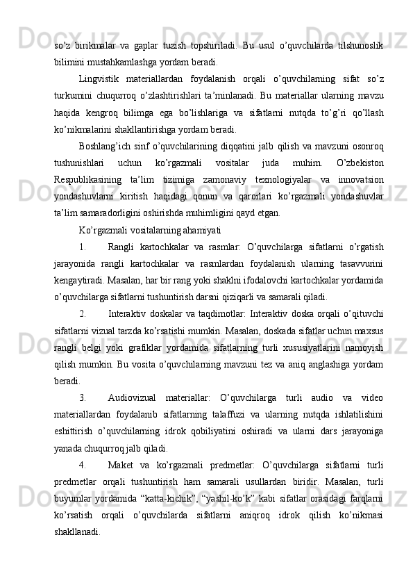 so’z   birikmalar   va   gaplar   tuzish   topshiriladi.   Bu   usul   o’quvchilarda   tilshunoslik
bilimini mustahkamlashga yordam beradi.
Lingvistik   materiallardan   foydalanish   orqali   o ’ quvchilarning   sifat   so ’ z
turkumini   chuqurroq   o ’ zlashtirishlari   ta ’ minlanadi .   Bu   materiallar   ularning   mavzu
haqida   kengroq   bilimga   ega   bo ’ lishlariga   va   sifatlarni   nutqda   to ’ g ’ ri   qo ’ llash
ko ’ nikmalarini   shakllantirishga   yordam   beradi .
Boshlang ’ ich   sinf   o ’ quvchilarining   diqqatini   jalb   qilish   va   mavzuni   osonroq
tushunishlari   uchun   ko ’ rgazmali   vositalar   juda   muhim .   O ’ zbekiston
Respublikasining   ta ’ lim   tizimiga   zamonaviy   texnologiyalar   va   innovatsion
yondashuvlarni   kiritish   haqidagi   qonun   va   qarorlari   ko ’ rgazmali   yondashuvlar
ta ’ lim   samaradorligini   oshirishda   muhimligini   qayd   etgan .
Ko’rgazmali vositalarning ahamiyati
1. Rangli   kartochkalar   va   rasmlar :   O’quvchilarga   sifatlarni   o’rgatish
jarayonida   rangli   kartochkalar   va   rasmlardan   foydalanish   ularning   tasavvurini
kengaytiradi. Masalan, har bir rang yoki shaklni ifodalovchi kartochkalar yordamida
o’quvchilarga sifatlarni tushuntirish darsni qiziqarli va samarali qiladi.
2. Interaktiv   doskalar   va   taqdimotlar :   Interaktiv   doska   orqali   o’qituvchi
sifatlarni vizual tarzda ko’rsatishi mumkin.  Masalan, doskada sifatlar uchun maxsus
rangli   belgi   yoki   grafiklar   yordamida   sifatlarning   turli   xususiyatlarini   namoyish
qilish  mumkin.  Bu  vosita  o’quvchilarning mavzuni  tez  va  aniq anglashiga  yordam
beradi.
3. Audiovizual   materiallar :   O’quvchilarga   turli   audio   va   video
materiallardan   foydalanib   sifatlarning   talaffuzi   va   ularning   nutqda   ishlatilishini
eshittirish   o’quvchilarning   idrok   qobiliyatini   oshiradi   va   ularni   dars   jarayoniga
yanada chuqurroq jalb qiladi.
4. Maket   va   ko’rgazmali   predmetlar :   O’quvchilarga   sifatlarni   turli
predmetlar   orqali   tushuntirish   ham   samarali   usullardan   biridir.   Masalan,   turli
buyumlar   yordamida   “katta-kichik”,   “yashil-ko’k”   kabi   sifatlar   orasidagi   farqlarni
ko’rsatish   orqali   o’quvchilarda   sifatlarni   aniqroq   idrok   qilish   ko’nikmasi
shakllanadi. 